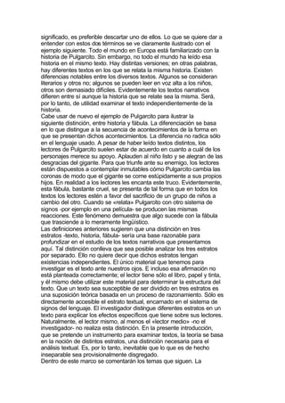 significado, es preferible descartar uno de ellos. Lo que se quiere dar a
entender con estos dos términos se ve claramente ilustrado con el
ejemplo siguiente. Todo el mundo en Europa está familiarizado con la
historia de Pulgarcito. Sin embargo, no todo el mundo ha leído esa
historia en el mismo texto. Hay distintas versiones; en otras palabras,
hay diferentes textos en los que se relata la misma historia. Existen
diferencias notables entre los diversos textos. Algunos se consideran
literarios y otros no; algunos se pueden leer en voz alta a los niños,
otros son demasiado difíciles. Evidentemente los textos narrativos
difieren entre sí aunque la historia que se relate sea la misma. Será,
por lo tanto, de utilidad examinar el texto independientemente de la
historia.
Cabe usar de nuevo el ejemplo de Pulgarcito para ilustrar la
siguiente distinción, entre historia y fábula. La diferenciación se basa
en lo que distingue a la secuencia de acontecimientos de la forma en
que se presentan dichos acontecimientos. La diferencia no radica sólo
en el lenguaje usado. A pesar de haber leído textos distintos, los
lectores de Pulgarcito suelen estar de acuerdo en cuanto a cuál de los
personajes merece su apoyo. Aplauden al niño listo y se alegran de las
desgracias del gigante. Para que triunfe ante su enemigo, los lectores
están dispuestos a contemplar inmutables cómo Pulgarcito cambia las
coronas de modo que el gigante se come estúpidamente a sus propios
hijos. En realidad a los lectores les encanta este truco. Evidentemente,
esta fábula, bastante cruel, se presenta de tal forma que en todos los
textos los lectores estén a favor del sacrificio de un grupo de niños a
cambio del otro. Cuando se «relata» Pulgarcito con otro sistema de
signos -por ejemplo en una película- se producen las mismas
reacciones. Este fenómeno demuestra que algo sucede con la fábula
que trasciende a lo meramente lingüístico.
Las definiciones anteriores sugieren que una distinción en tres
estratos -texto, historia, fábula- sería una base razonable para
profundizar en el estudio de los textos narrativos que presentamos
aquí. Tal distinción conlleva que sea posible analizar los tres estratos
por separado. Ello no quiere decir que dichos estratos tengan
existencias independientes. El único material que tenemos para
investigar es el texto ante nuestros ojos. E incluso esa afirmación no
está planteada correctamente; el lector tiene sólo el libro, papel y tinta,
y él mismo debe utilizar este material para determinar la estructura del
texto. Que un texto sea susceptible de ser dividido en tres estratos es
una suposición teórica basada en un proceso de razonamiento. Sólo es
directamente accesible el estrato textual, encarnado en el sistema de
signos del lenguaje. El investigador distingue diferentes estratos en un
texto para explicar los efectos específicos que tiene sobre sus lectores.
Naturalmente, el lector mismo, al menos el «lector medio» -no el
investigador- no realiza esta distinción. En la presente introducción,
que se pretende un instrumento para examinar textos, la teoría se basa
en la noción de distintos estratos, una distinción necesaria para el
análisis textual. Es, por lo tanto, inevitable que lo que es de hecho
inseparable sea provisionalmente disgregado.
Dentro de este marco se comentarán los temas que siguen. La
 