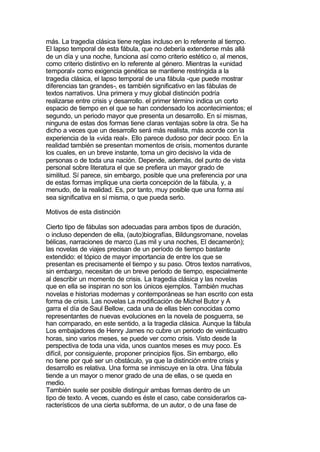 más. La tragedia clásica tiene reglas incluso en lo referente al tiempo.
El lapso temporal de esta fábula, que no debería extenderse más allá
de un día y una noche, funciona así como criterio estético o, al menos,
como criterio distintivo en lo referente al género. Mientras la «unidad
temporal» como exigencia genética se mantiene restringida a la
tragedia clásica, el lapso temporal de una fábula -que puede mostrar
diferencias tan grandes-, es también significativo en las fábulas de
textos narrativos. Una primera y muy global distinción podría
realizarse entre crisis y desarrollo. el primer término indica un corto
espacio de tiempo en el que se han condensado los acontecimientos; el
segundo, un periodo mayor que presenta un desarrollo. En sí mismas,
ninguna de estas dos formas tiene claras ventajas sobre la otra. Se ha
dicho a veces que un desarrollo será más realista, más acorde con la
experiencia de la «vida real». Ello parece dudoso por decir poco. En la
realidad también se presentan momentos de crisis, momentos durante
los cuales, en un breve instante, toma un giro decisivo la vida de
personas o de toda una nación. Depende, además, del punto de vista
personal sobre literatura el que se prefiera un mayor grado de
similitud. Sí parece, sin embargo, posible que una preferencia por una
de estas formas implique una cierta concepción de la fábula, y, a
menudo, de la realidad. Es, por tanto, muy posible que una forma así
sea significativa en sí misma, o que pueda serlo.

Motivos de esta distinción

Cierto tipo de fábulas son adecuadas para ambos tipos de duración,
o incluso dependen de ella, (auto)biografías, Bildungsromane, novelas
bélicas, narraciones de marco (Las mil y una noches, El decamerón);
las novelas de viajes precisan de un período de tiempo bastante
extendido: el tópico de mayor importancia de entre los que se
presentan es precisamente el tiempo y su paso. Otros textos narrativos,
sin embargo, necesitan de un breve periodo de tiempo, especialmente
al describir un momento de crisis. La tragedia clásica y las novelas
que en ella se inspiran no son los únicos ejemplos. También muchas
novelas e historias modernas y contemporáneas se han escrito con esta
forma de crisis. Las novelas La modificación de Michel Butor y A
garra el día de Saul Bellow, cada una de ellas bien conocidas como
representantes de nuevas evoluciones en la novela de posguerra, se
han comparado, en este sentido, a la tragedia clásica. Aunque la fábula
Los embajadores de Henry James no cubre un periodo de veinticuatro
horas, sino varios meses, se puede ver como crisis. Visto desde la
perspectiva de toda una vida, unos cuantos meses es muy poco. Es
difícil, por consiguiente, proponer principios fijos. Sin embargo, ello
no tiene por qué ser un obstáculo, ya que la distinción entre crisis y
desarrollo es relativa. Una forma se inmiscuye en la otra. Una fábula
tiende a un mayor o menor grado de una de ellas, o se queda en
medio.
También suele ser posible distinguir ambas formas dentro de un
tipo de texto. A veces, cuando es éste el caso, cabe considerarlos ca-
racterísticos de una cierta subforma, de un autor, o de una fase de
 