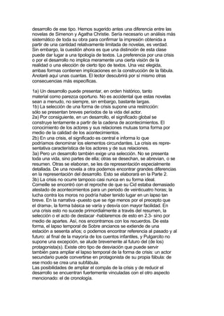 desarrollo de ese tipo. Hemos sugerido antes una diferencia entre las
novelas de Simenon y Agatha Christie. Sería necesario un análisis más
sistemático de toda su obra para confirmar la impresión obtenida a
partir de una cantidad relativamente limitada de novelas, es verdad.
Sin embargo, la cuestión ahora es que una distinción de esta clase
puede dar lugar a una tipología de textos. La preferencia por una crisis
o por el desarrollo no implica meramente una cierta visión de la
realidad o una elección de cierto tipo de textos. Una vez elegida,
ambas formas contienen implicaciones en la construcción de la fábula.
Anotaré aquí unas cuantas. El lector descubrirá por sí mismo otras
consecuencias más específicas.

1a) Un desarrollo puede presentar, en orden histórico, tanto
material como parezca oportuno. No es accidental que estas novelas
sean a menudo, no siempre, sin embargo, bastante largas.
1b) La selección de una forma de crisis supone una restricción:
sólo se presentan breves períodos de la vida del actor.
2a) Por consiguiente, en un desarrollo, el significado global se
construye lentamente a partir de la cadena de acontecimientos. El
conocimiento de los actores y sus relaciones mutuas toma forma por
medio de la calidad de los acontecimientos.
2b) En una crisis, el significado es central e informa lo que
podríamos denominar los elementos circundantes. La crisis es repre-
sentativa característica de los actores y de sus relaciones.
3a) Pero un desarrollo también exige una selección. No se presenta
toda una vida, sino partes de ella; otras se desechan, se abrevian, o se
resumen. Otras se elaboran, se les da representación especialmente
detallada. De una novela a otra podemos encontrar grandes diferencias
en la representación del desarrollo. Esto se elaborará en la Parte 2.
3b) La crisis no ocurre tampoco casi nunca en su forma ideal.
Corneille se encontró con el reproche de que su Cid estaba demasiado
atestado de acontecimientos para un periodo de veinticuatro horas; la
lucha contra los moros no podría haber tenido lugar en un lapso tan
breve. En la narrativa -puesto que se rige menos por el precepto que
el drama-, la forma básica se varía y desvía con mayor facilidad. En
una crisis esto no sucede primordialmente a través del resumen, la
selección o el acto de destacar -hablaremos de esto en 2.3- sino por
medio de apartes. Así, nos encontramos con los recuerdos. De esta
forma, el lapso temporal de Sobre ancianos se extiende de una
estación a sesenta años; o podemos encontrar referencia al pasado y al
futuro: al final de la mayoría de los cuentos infantiles, y Pulgarcito no
supone una excepción, se alude brevemente al futuro del (de los)
protagonista(s). Existe otro tipo de desviación que puede servir
también para ampliar el lapso temporal de la forma de crisis: un actor
secundario puede convertirse en protagonista de su propia fábula: de
ese modo se crea una subfábula.
Las posibilidades de ampliar el compás de la crisis y de reducir el
desarrollo se encuentran fuertemente vinculadas con el otro aspecto
mencionado: el de cronología.
 