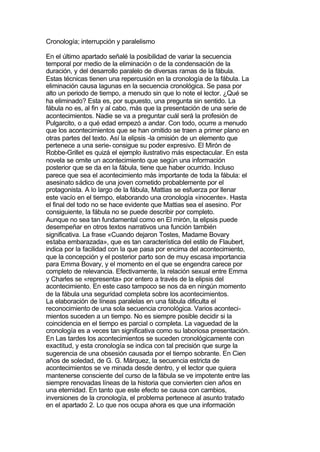 Cronología; interrupción y paralelismo

En el último apartado señalé la posibilidad de variar la secuencia
temporal por medio de la eliminación o de la condensación de la
duración, y del desarrollo paralelo de diversas ramas de la fábula.
Estas técnicas tienen una repercusión en la cronología de la fábula. La
eliminación causa lagunas en la secuencia cronológica. Se pasa por
alto un periodo de tiempo, a menudo sin que lo note el lector. ¿Qué se
ha eliminado? Esta es, por supuesto, una pregunta sin sentido. La
fábula no es, al fin y al cabo, más que la presentación de una serie de
acontecimientos. Nadie se va a preguntar cuál será la profesión de
Pulgarcito, o a qué edad empezó a andar. Con todo, ocurre a menudo
que los acontecimientos que se han omitido se traen a primer plano en
otras partes del texto. Así la elipsis -la omisión de un elemento que
pertenece a una serie- consigue su poder expresivo. El Mirón de
Robbe-Grillet es quizá el ejemplo ilustrativo más espectacular. En esta
novela se omite un acontecimiento que según una información
posterior que se da en la fábula, tiene que haber ocurrido. Incluso
parece que sea el acontecimiento más importante de toda la fábula: el
asesinato sádico de una joven cometido probablemente por el
protagonista. A lo largo de la fábula, Mattias se esfuerza por llenar
este vacío en el tiempo, elaborando una cronología «inocente». Hasta
el final del todo no se hace evidente que Mattias sea el asesino. Por
consiguiente, la fábula no se puede describir por completo.
Aunque no sea tan fundamental como en El mirón, la elipsis puede
desempeñar en otros textos narrativos una función también
significativa. La frase «Cuando dejaron Tostes, Madame Bovary
estaba embarazada», que es tan característica del estilo de Flaubert,
indica por la facilidad con la que pasa por encima del acontecimiento,
que la concepción y el posterior parto son de muy escasa importancia
para Emma Bovary, y el momento en el que se engendra carece por
completo de relevancia. Efectivamente, la relación sexual entre Emma
y Charles se «representa» por entero a través de la elipsis del
acontecimiento. En este caso tampoco se nos da en ningún momento
de la fábula una seguridad completa sobre los acontecimientos.
La elaboración de líneas paralelas en una fábula dificulta el
reconocimiento de una sola secuencia cronológica. Varios aconteci-
mientos suceden a un tiempo. No es siempre posible decidir si la
coincidencia en el tiempo es parcial o completa. La vaguedad de la
cronología es a veces tan significativa como su laboriosa presentación.
En Las tardes los acontecimientos se suceden cronológicamente con
exactitud, y esta cronología se indica con tal precisión que surge la
sugerencia de una obsesión causada por el tiempo sobrante. En Cien
años de soledad, de G. G. Márquez, la secuencia estricta de
acontecimientos se ve minada desde dentro, y el lector que quiera
mantenerse consciente del curso de la fábula se ve impotente entre las
siempre renovadas líneas de la historia que convierten cien años en
una eternidad. En tanto que este efecto se causa con cambios,
inversiones de la cronología, el problema pertenece al asunto tratado
en el apartado 2. Lo que nos ocupa ahora es que una información
 
