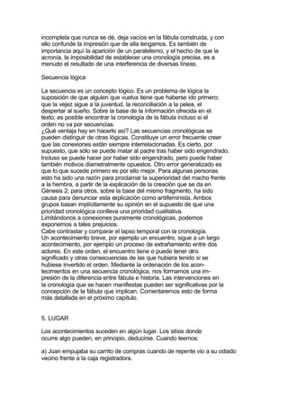 incompleta que nunca se dé, deja vacíos en la fábula construida, y con
ello confunde la impresión que de ella tengamos. Es también de
importancia aquí la aparición de un paralelismo, y el hecho de que la
acronía, la imposibilidad de establecer una cronología precisa, es a
menudo el resultado de una interferencia de diversas líneas.

Secuencia lógica

La secuencia es un concepto lógico. Es un problema de lógica la
suposición de que alguien que vuelva tiene que haberse ido primero;
que la vejez sigue a la juventud, la reconciliación a la pelea, el
despertar al sueño. Sobre la base de la información ofrecida en el
texto, es posible encontrar la cronología de la fábula incluso si el
orden no va por secuencias.
¿Qué ventaja hay en hacerlo así? Las secuencias cronológicas se
pueden distinguir de otras lógicas. Constituye un error frecuente creer
que las conexiones están siempre interrelacionadas. Es cierto, por
supuesto, que sólo se puede matar al padre tras haber sido engendrado.
Incluso se puede hacer por haber sido engendrado, pero puede haber
también motivos diametralmente opuestos. Otro error generalizado es
que lo que sucede primero es por ello mejor. Para algunas personas
esto ha sido una razón para proclamar la superioridad del macho frente
a la hembra, a partir de la explicación de la creación que se da en
Génesis 2; para otros, sobre la base del mismo fragmento, ha sido
causa para denunciar esta explicación como antifeminista. Ambos
grupos basan implícitamente su opinión en el supuesto de que una
prioridad cronológica conlleva una prioridad cualitativa.
Limitándonos a conexiones puramente cronológicas, podemos
exponernos a tales prejuicios.
Cabe contrastar y comparar el lapso temporal con la cronología.
Un acontecimiento breve, por ejemplo un encuentro, sigue a un largo
acontecimiento, por ejemplo un proceso de extrañamiento entre dos
actores. En este orden, el encuentro tiene o puede tener otro
significado y otras consecuencias de las que hubiera tenido si se
hubiese invertido el orden. Mediante la ordenación de los acon-
tecimientos en una secuencia cronológica, nos formamos una im-
presión de la diferencia entre fábula e historia. Las intervenciones en
la cronología que se hacen manifiestas pueden ser significativas por la
concepción de la fábula que implican. Comentaremos esto de forma
más detallada en el próximo capítulo.


5. LUGAR

Los acontecimientos suceden en algún lugar. Los sitios donde
ocurre algo pueden, en principio, deducirse. Cuando leemos:

a) Juan empujaba su carrito de compras cuando de repente vio a su odiado
vecino frente a la caja registradora.
 