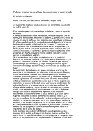 Podemos imaginamos que el lugar de encuentro sea el supermercado.

b) Isabel cruzó la calle.

Indica una calle, sea ésta ancha o estrecha, larga o corta.

e) Suspirando de placer se abandonó en las almohadas cuando ella
se inclinó sobre él.

Esta frase tampoco deja mucho lugar a dudas en cuanto al lugar de
la acción.
Cuando la localización no se ha indicado, el lector elaborará una en
la mayoría de los casos. Imaginará la escena, y, para hacerlo, habrá de
situarla en alguna parte por muy abstracto que sea el lugar imaginario.
El crítico ruso Lotman lo ha explicado aduciendo la predominancia de
la dimensión espacial en la imaginación humana. En apoyo de su
propuesta nos ofrece un cierto número de términos espaciales que
usamos para indicar conceptos abstractos, como «infinito» para una
cantidad mesurada, o «distancia» para una relación deficiente entre
personas. De hecho, incluso la misma palabra «relación» parece
apoyar el postulado de Lotman.
Si el pensamiento espacial es verdaderamente una propiedad
humana, no seria sorprendente que los elementos de este campo ju-
gasen un importante papel en las fábulas. Es posible, por ejemplo,
anotar el lugar de cada fábula, y luego investigar si existe alguna
conexión entre el tipo de elementos, la identidad de los actores, y el
lugar.
La subdivisión de los lugares en grupos constituye una forma de
aumentar la penetración en las relaciones entre elementos. Un con-
traste entre interior y exterior es a menudo pertinente, pudiendo
«interior» portar la sugerencia de protección, y «exterior» de peligro.
Dichos significados no se hallan vinculados de forma indisoluble a
estas oposiciones; es igualmente posible que el interior sugiera una
reclusión y el exterior la libertad, o que veamos una combinación de
estos significados, o un desarrollo de uno a otro. Así en Chéri, de
Colette, el dormitorio de Lea es, al principio, un puerto seguro para
Chéri, pero, llegando al final, se convierte en una prisión de la que
escapa con un alivio escasamente reprimido. Otra oposición
relacionada es la existente entre la plaza céntrica que opera como
lugar de encuentro donde se confrontan los actores entre sí, y el
mundo circundante donde cada actor ha de encontrarse a sí mismo. La
ciudad y el campo se contrastan a menudo en novelas románticas y
realistas, a veces como el pozo de pecados frente a la inocencia idílica,
o como posibilidad de adquirir riquezas mágicamente en contraste con
la labor de los granjeros; o como el emblema del poder frente a la
impotencia de la gente del campo.
Este contraste se puede invertir también cuando parece que las
riquezas de la ciudad se limitan a las de unos cuantos y el hombre
corriente de los suburbios está en peor situación que el campesino que,
al menos, se puede comer su propia cosecha. En la serie británica de
 