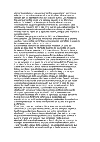 elementos restantes. Los acontecimientos se consideran siempre en
relación con los actores que en ellos participaban, y los actores en
relación con los acontecimientos que inician o sufren. Con respecto a
los acontecimientos presté una especial atención a los diferentes
criterios de selección, mientras que al discutir a los actores nos
encontrábamos ocupados primordialmente en su clasificación. Esta
distinción se relaciona con la otra en la cual se comentaban sujetos; no
es necesario comentar de nuevo los diversos criterios de selección
cuando ya se ha hecho en el apartado anterior, aunque fuera respecto a
un sujeto distinto.
Finalmente, tiempo y espacio han recibido tan sólo una breve
consideración. Los comentaré mucho más ampliamente en el próximo
capítulo, ya que estos elementos son interesantes sobre todo a causa de
la forma en que se ordenan en la historia.
Los diferentes apartados de este capítulo muestran un claro pa-
recido. En cada caso he intentado describir los elementos en sus re-
laciones recíprocas, y no como entidades aisladas. Se puede llamar a
esto aproximación estructuralista: su axioma es que las relaciones fijas
entre clases de fenómenos son las que forman la base del sistema
narrativo de la fábula. Elegí esta aproximación porque ofrece, entre
otras ventajas, la de la coherencia. Los diferentes elementos se pueden
ver así inmersos en el marco de una aproximación teórica. Puesto que
toda elección tiene ventajas e inconvenientes cabe realizar objeciones
a esta aproximación. La más repetida es que conlleva una restricción.
Ello es inevitable: toda elección supone una limitación. Que esta
aproximación sea demasiado rígida en su limitación y que excluya
otras aproximaciones posibles es, sin embargo, incierto.
Una consecuencia de la aproximación elegida en este libro es que
se haya prestado una gran atención a la clasificación. Cuando se tratan
determinadas relaciones entre clases de fenómenos, se de-ben hacer
explícitos los principios de ordenación que forman la base de estas
clases. La clasificación, sin embargo, no es para el estudioso de la
literatura un fin en sí misma. Su utilidad es instrumental; la
clasificación será una ayuda en la descripción del texto sólo cuando
sirva para lograr una mayor penetración en los fenómenos que
constituyen las clases. Por lo tanto, el significado se puede derivar del
hecho de que un fenómeno pertenezca a cierta clase. Las
características específicas de un objeto se pueden describir en la clase
a la que pertenecen -o, frente a lo esperado- en aquella a la que no
pertenecen.
Entre otras cosas, es para hacer hincapié en ese aspecto de la
aproximación por lo que he seleccionado, en mis ejemplos, aspectos
tipológicos con la misma frecuencia que textos específicos. La
clasificación puede llevar a la creación de tipologías, incluso aunque
la gran cantidad de investigación inductiva necesaria para elaborar y
poner a prueba una tipología haya constituido hasta ahora un
obstáculo de los resultados concretos. Las tipologías, sin embargo, se
manejan a menudo de forma implícita: al decir que el texto muestra
«una visión tan original de la sociedad», se acepta implícitamente que
una cierta visión de la sociedad constituye el fundamento de la clase
 