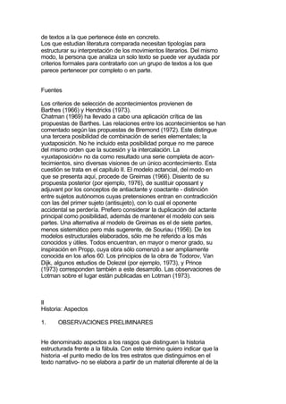 de textos a la que pertenece éste en concreto.
Los que estudian literatura comparada necesitan tipologías para
estructurar su interpretación de los movimientos literarios. Del mismo
modo, la persona que analiza un solo texto se puede ver ayudada por
criterios formales para contratarlo con un grupo de textos a los que
parece pertenecer por completo o en parte.


Fuentes

Los criterios de selección de acontecimientos provienen de
Barthes (1966) y Hendricks (1973).
Chatman (1969) ha llevado a cabo una aplicación crítica de las
propuestas de Barthes. Las relaciones entre los acontecimientos se han
comentado según las propuestas de Bremond (1972). Este distingue
una tercera posibilidad de combinación de series elementales; la
yuxtaposición. No he incluido esta posibilidad porque no me parece
del mismo orden que la sucesión y la intercalación. La
«yuxtaposición» no da como resultado una serie completa de acon-
tecimientos, sino diversas visiones de un único acontecimiento. Esta
cuestión se trata en el capitulo II. El modelo actancial, del modo en
que se presenta aquí, procede de Greimas (1966). Disiento de su
propuesta posterior (por ejemplo, 1976), de sustituir opossant y
adjuvant por los conceptos de antiactante y coactante - distinción
entre sujetos autónomos cuyas pretensiones entran en contradicción
con las del primer sujeto (antisujeto), con lo cual el oponente
accidental se perdería. Prefiero considerar la duplicación del actante
principal como posibilidad, además de mantener el modelo con seis
partes. Una alternativa al modelo de Greimas es el de siete partes,
menos sistemático pero más sugerente, de Souriau (1956). De los
modelos estructurales elaborados, sólo me he referido a los más
conocidos y útiles. Todos encuentran, en mayor o menor grado, su
inspiración en Propp, cuya obra sólo comenzó a ser ampliamente
conocida en los años 60. Los principios de la obra de Todorov, Van
Dijk, algunos estudios de Dolezel (por ejemplo, 1973), y Prince
(1973) corresponden también a este desarrollo. Las observaciones de
Lotman sobre el lugar están publicadas en Lotman (1973).



II
Historia: Aspectos

1.     OBSERVACIONES PRELIMINARES


He denominado aspectos a los rasgos que distinguen la historia
estructurada frente a la fábula. Con este término quiero indicar que la
historia -el punto medio de los tres estratos que distinguimos en el
texto narrativo- no se elabora a partir de un material diferente al de la
 