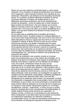 fábula, sino que ese material se contempla desde un cierto ángulo
específico. Si se considera a la fábula primordialmente como producto
de la imaginación, cabría entender la historia como resultado de una
ordenación. Obviamente, esta distinción es de naturaleza meramente
teórica. En la práctica, escritores diferentes procederán de formas
igualmente diferentes. El objetivo del análisis textual no es la
explicación del proceso de escritura, sino de las condiciones del
proceso de percepción. ¿Cómo se explica que un texto narrativo le
llegue al lector de cierta forma? ¿Por qué creemos que la misma
fábula es hermosa cuando nos la ofrece un escritor, y vulgar si nos la
presenta otro? ¿Por qué es tan difícil, en la edición simplificada de un
clásico, o de una obra maestra de la literatura mundial, preservar el
efecto original?
De una parte éste es probablemente el resultado del funciona-
miento del texto mismo. Su efecto cambia con cualquier alteración en
el uso que el autor haga del lenguaje. Pero esa no es la única razón. El
efecto dependerá al menos en igual grado de la forma en que se haya
manejado el material, la fábula. Esta es la razón de que muchas
traducciones de textos -que pierden necesariamente una parte
sustancial del efecto del original en su uso del lenguaje, pero no tanto
de los aspectos técnicos de la narración- parecen en ocasiones
relacionarse más fuertemente con la experiencia del lector original de
lo que lo hacen las adaptaciones, las ediciones escolares, las versiones
cinematográficas, etc., que tienden a interferir más seriamente en la
ordenación del material.
El principio de ordenación más conocido consiste en la presen-
tación de acontecimientos en un orden distinto del cronológico. En la
tradición de la teoría de la literatura, este aspecto ha sobrevivido a la
distinción entre fábula y suzjet tal como la utilizaban los formalistas
rusos. Por lo tanto, comenzamos ahora de nuevo con los
acontecimientos. Los personajes -actores individualizados- se tra-
tarán esta vez en un sentido más tradicional. Habrá quedado claro, a
partir de las observaciones del capítulo 1, que recomiendo un análisis
inicial de las relaciones entre los diversos actores en forma de uni-
dades abstractas, antes de proceder a la investigación de rasgos indi-
viduales como las apariencias, personalidad, cualidades psicológicas y
pasado. Cuando esas relaciones estén claras, será más fácil
distinguirlas de las existentes entre el lector y los personajes, los flujos
de comprensión y desagrado entre los personajes y lector y personajes
individuales; ya que la visión que de los personajes y acontecimientos
tenga el lector habrá de explicarse con la ayuda de los conceptos que
se manejan en este capítulo. Manipulación significa en un principio
sencillamente «manejo», «tratamiento», e incluso aunque su sentido
actual ha cambiado para incluir connotaciones más desfavorables, el
sentido original continúa siendo sinónimo de «operación». La
«fábula» se trata, y el lector se ve manipulado por este tratamiento.
Dicha manipulación no se refiere sólo a que los actores se convierten
en localizaciones específicas con relaciones simbólicas y
circunstanciales mutuas. El medio de manipulación fundamental que
ha ido tomando una importancia creciente en la literatura de los
 