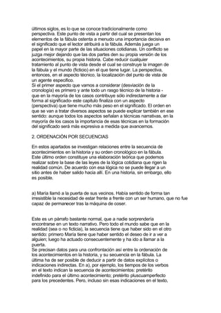 últimos siglos, es lo que se conoce tradicionalmente como
perspectiva. Este punto de vista a partir del cual se presentan los
elementos de la fábula ostenta a menudo una importancia decisiva en
el significado que el lector atribuirá a la fábula. Además juega un
papel en la mayor parte de las situaciones cotidianas. Un conflicto se
juzga mejor dejando que las dos partes den su propia versión de los
acontecimientos, su propia historia. Cabe reducir cualquier
tratamiento al punto de vista desde el cual se construye la imagen de
la fábula y el mundo (ficticio) en el que tiene lugar. La perspectiva,
entonces, en el aspecto técnico, la localización del punto de vista de
un agente especifico.
Si el primer aspecto que vamos a considerar (desviación de la
cronología) es primero y ante todo un rasgo técnico de la historia -
que en la mayoría de los casos contribuye sólo indirectamente a dar
forma al significado- este capitulo finaliza con un aspecto
(perspectiva) que tiene mucho más peso en el significado. El orden en
que se van a tratar diversos aspectos se puede explicar también en ese
sentido: aunque todos los aspectos señalan a técnicas narrativas, en la
mayoría de los casos la importancia de esas técnicas en la formación
del significado será más expresiva a medida que avancemos.

2. ORDENACIÓN POR SECUENCIAS

En estos apartados se investigan relaciones entre la secuencia de
acontecimientos en la historia y su orden cronológico en la fábula.
Este último orden constituye una elaboración teórica que podemos
realizar sobre la base de las leyes de la lógica cotidiana que rigen la
realidad común. De acuerdo con esa lógica no se puede llegar a un
sitio antes de haber salido hacia allí. En una historia, sin embargo, ello
es posible.


a) María llamó a la puerta de sus vecinos. Había sentido de forma tan
irresistible la necesidad de estar frente a frente con un ser humano, que no fue
capaz de permanecer tras la máquina de coser.


Este es un párrafo bastante normal, que a nadie sorprendería
encontrarse en un texto narrativo. Pero todo el mundo sabe que en la
realidad (sea o no ficticia), la secuencia tiene que haber sido en el otro
sentido: primero María tiene que haber sentido el deseo de ir a ver a
alguien; luego ha actuado consecuentemente y ha ido a llamar a la
puerta.
Se precisan datos para una confrontación así entre la ordenación de
los acontecimientos en la historia, y su secuencia en la fábula. La
última ha de ser posible de deducir a partir de datos explícitos o
indicaciones indirectas. En a), por ejemplo, los tiempos de los verbos
en el texto indican la secuencia de acontecimientos: pretérito
indefinido para el último acontecimiento; pretérito pluscuamperfecto
para los precedentes. Pero, incluso sin esas indicaciones en el texto,
 