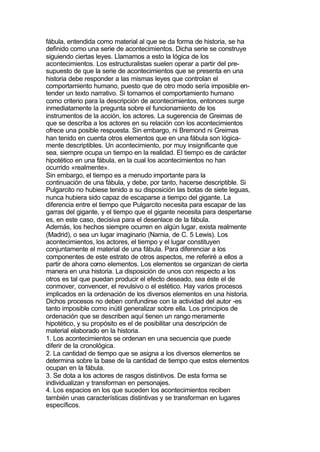 fábula, entendida como material al que se da forma de historia, se ha
definido como una serie de acontecimientos. Dicha serie se construye
siguiendo ciertas leyes. Llamamos a esto la lógica de los
acontecimientos. Los estructuralistas suelen operar a partir del pre-
supuesto de que la serie de acontecimientos que se presenta en una
historia debe responder a las mismas leyes que controlan el
comportamiento humano, puesto que de otro modo sería imposible en-
tender un texto narrativo. Si tomamos el comportamiento humano
como criterio para la descripción de acontecimientos, entonces surge
inmediatamente la pregunta sobre el funcionamiento de los
instrumentos de la acción, los actores. La sugerencia de Greimas de
que se describa a los actores en su relación con los acontecimientos
ofrece una posible respuesta. Sin embargo, ni Bremond ni Greimas
han tenido en cuenta otros elementos que en una fábula son lógica-
mente descriptibles. Un acontecimiento, por muy insignificante que
sea, siempre ocupa un tiempo en la realidad. El tiempo es de carácter
hipotético en una fábula, en la cual los acontecimientos no han
ocurrido «realmente».
Sin embargo, el tiempo es a menudo importante para la
continuación de una fábula, y debe, por tanto, hacerse descriptible. Si
Pulgarcito no hubiese tenido a su disposición las botas de siete leguas,
nunca hubiera sido capaz de escaparse a tiempo del gigante. La
diferencia entre el tiempo que Pulgarcito necesita para escapar de las
garras del gigante, y el tiempo que el gigante necesita para despertarse
es, en este caso, decisiva para el desenlace de la fábula.
Además, los hechos siempre ocurren en algún lugar, exista realmente
(Madrid), o sea un lugar imaginario (Narnia, de C. 5 Lewis). Los
acontecimientos, los actores, el tiempo y el lugar constituyen
conjuntamente el material de una fábula. Para diferenciar a los
componentes de este estrato de otros aspectos, me referiré a ellos a
partir de ahora como elementos. Los elementos se organizan de cierta
manera en una historia. La disposición de unos con respecto a los
otros es tal que puedan producir el efecto deseado, sea éste el de
conmover, convencer, el revulsivo o el estético. Hay varios procesos
implicados en la ordenación de los diversos elementos en una historia.
Dichos procesos no deben confundirse con la actividad del autor -es
tanto imposible como inútil generalizar sobre ella. Los principios de
ordenación que se describen aquí tienen un rango meramente
hipotético, y su propósito es el de posibilitar una descripción de
material elaborado en la historia.
1. Los acontecimientos se ordenan en una secuencia que puede
diferir de la cronológica.
2. La cantidad de tiempo que se asigna a los diversos elementos se
determina sobre la base de la cantidad de tiempo que estos elementos
ocupan en la fábula.
3. Se dota a los actores de rasgos distintivos. De esta forma se
individualizan y transforman en personajes.
4. Los espacios en los que suceden los acontecimientos reciben
también unas características distintivas y se transforman en lugares
específicos.
 