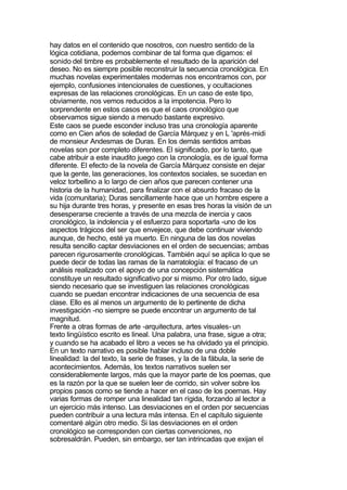 hay datos en el contenido que nosotros, con nuestro sentido de la
lógica cotidiana, podemos combinar de tal forma que digamos: el
sonido del timbre es probablemente el resultado de la aparición del
deseo. No es siempre posible reconstruir la secuencia cronológica. En
muchas novelas experimentales modernas nos encontramos con, por
ejemplo, confusiones intencionales de cuestiones, y ocultaciones
expresas de las relaciones cronológicas. En un caso de este tipo,
obviamente, nos vemos reducidos a la impotencia. Pero lo
sorprendente en estos casos es que el caos cronológico que
observamos sigue siendo a menudo bastante expresivo.
Este caos se puede esconder incluso tras una cronología aparente
como en Cien años de soledad de García Márquez y en L 'aprés-midi
de monsieur Andesmas de Duras. En los demás sentidos ambas
novelas son por completo diferentes. El significado, por lo tanto, que
cabe atribuir a este inaudito juego con la cronología, es de igual forma
diferente. El efecto de la novela de García Márquez consiste en dejar
que la gente, las generaciones, los contextos sociales, se sucedan en
veloz torbellino a lo largo de cien años que parecen contener una
historia de la humanidad, para finalizar con el absurdo fracaso de la
vida (comunitaria); Duras sencillamente hace que un hombre espere a
su hija durante tres horas, y presente en esas tres horas la visión de un
desesperarse creciente a través de una mezcla de inercia y caos
cronológico, la indolencia y el esfuerzo para soportarla -uno de los
aspectos trágicos del ser que envejece, que debe continuar viviendo
aunque, de hecho, esté ya muerto. En ninguna de las dos novelas
resulta sencillo captar desviaciones en el orden de secuencias; ambas
parecen rigurosamente cronológicas. También aquí se aplica lo que se
puede decir de todas las ramas de la narratología: el fracaso de un
análisis realizado con el apoyo de una concepción sistemática
constituye un resultado significativo por si mismo. Por otro lado, sigue
siendo necesario que se investiguen las relaciones cronológicas
cuando se puedan encontrar indicaciones de una secuencia de esa
clase. Ello es al menos un argumento de lo pertinente de dicha
investigación -no siempre se puede encontrar un argumento de tal
magnitud.
Frente a otras formas de arte -arquitectura, artes visuales- un
texto lingüístico escrito es lineal. Una palabra, una frase, sigue a otra;
y cuando se ha acabado el libro a veces se ha olvidado ya el principio.
En un texto narrativo es posible hablar incluso de una doble
linealidad: la del texto, la serie de frases, y la de la fábula, la serie de
acontecimientos. Además, los textos narrativos suelen ser
considerablemente largos, más que la mayor parte de los poemas, que
es la razón por la que se suelen leer de corrido, sin volver sobre los
propios pasos como se tiende a hacer en el caso de los poemas. Hay
varias formas de romper una linealidad tan rígida, forzando al lector a
un ejercicio más intenso. Las desviaciones en el orden por secuencias
pueden contribuir a una lectura más intensa. En el capítulo siguiente
comentaré algún otro medio. Si las desviaciones en el orden
cronológico se corresponden con ciertas convenciones, no
sobresaldrán. Pueden, sin embargo, ser tan intrincadas que exijan el
 