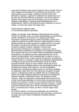 mayor de los esfuerzos para seguir la historia. Para no perder el hilo se
hace necesario poner atención a la ordenación de secuencias, y ese
mismo esfuerzo ya nos obliga a reflexionar también sobre otros
elementos y aspectos. Jugar con la ordenación por secuencias no es
tan sólo una convención literaria, es también un medio de centrar la
atención hacia ciertas cosas, hacer hincapié, sacar a la luz efectos
estéticos o psicológicos, mostrar diversas interpretaciones de un
acontecimiento, indicar la sutil diferencia entre lo esperado y lo que se
realiza, y muchas más cosas. Giros tales como:

b) Poco podía yo entonces saber.
c) Tan sólo ayer estaba yo pensando.

señalan, por ejemplo, hacia diferentes interpretaciones de aconteci-
mientos. En b) habla, quizá, un anciano desengañado que recuerda los
errores cometidos en su juventud; en c) alguien puede haber
descubierto recientemente algunos datos importantes a partir de los
cuales ha cambiado de opinión. Estas son meras hipótesis en torno a
ejemplos ficticios que cabría explicar de múltiples formas. A menudo,
los recelos y errores de los actores que carecen de información
correcta se explican y aclaran «después» de este modo.
Denominamos desviaciones cronológicas o anacronías a las di-
ferencias entre la ordenación en la historia y la cronología de la fábula.
No es preciso decir que no se deben atribuir connotaciones negativas a
estos términos; se pretende que sean puramente técnicos. No es
cuestión de anormalidad, sino de especificidad, de algo en lo que un
texto puede diferir de otro. Cabe encontrar anacronía en casi todas las
novelas, incluso en Las tardes, a pesar de la ordenación aparentemente
cronológica. En gran parte de las narraciones cortas se pueden
encontrar también aunque en menor medida. Parece ser que las
desviaciones de la cronología tienden a ser más drásticas cuanto más
compleja sea la fábula. Esto puede ser, con toda probabilidad,
resultado de la necesidad de explicar mucho en una fábula compleja.
La explicación suele tomar forma de referencias al pasado. De igual
manera, la dificultad de juntar los múltiples hilos de una fábula para
formar una unidad coherente puede ser la causa de la necesidad de
referirse al pasado o anticiparse al futuro. En especial la novela
«clásica», según el modelo de la novela realista decimonónica, hace
un gran uso de esta posibilidad. La construcción convencional de una
novela es el comienzo in media res, que zambulle al lector en mitad de
la fábula. Desde ese punto se le retrotrae entonces al pasado, y desde
entonces la historia sigue más o menos cronológicamente hasta el
final. La anacronía por sí misma, por tanto, no es de ningún modo
escasa.
En la ficción popular y en otras poco elaboradas nos encontramos
con todo tipo de variantes de esta forma. Sea como fuere, la anacronía
se puede usar como medio de realización de efectos literarios
específicos.
 