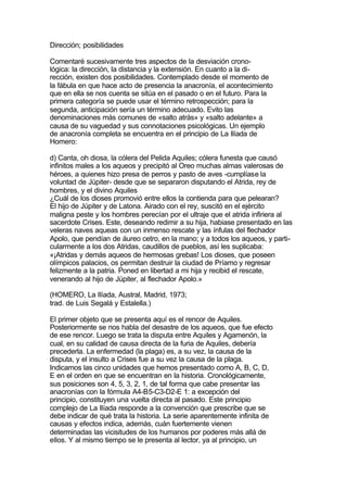 Dirección; posibilidades

Comentaré sucesivamente tres aspectos de la desviación crono-
lógica: la dirección, la distancia y la extensión. En cuanto a la di-
rección, existen dos posibilidades. Contemplado desde el momento de
la fábula en que hace acto de presencia la anacronía, el acontecimiento
que en ella se nos cuenta se sitúa en el pasado o en el futuro. Para la
primera categoría se puede usar el término retrospección; para la
segunda, anticipación sería un término adecuado. Evito las
denominaciones más comunes de «salto atrás» y «salto adelante» a
causa de su vaguedad y sus connotaciones psicológicas. Un ejemplo
de anacronía completa se encuentra en el principio de La Ilíada de
Homero:

d) Canta, oh diosa, la cólera del Pelida Aquiles; cólera funesta que causó
infinitos males a los aqueos y precipitó al Oreo muchas almas valerosas de
héroes, a quienes hizo presa de perros y pasto de aves -cumplíase la
voluntad de Júpiter- desde que se separaron disputando el Atrida, rey de
hombres, y el divino Aquiles
¿Cuál de los dioses promovió entre ellos la contienda para que pelearan?
El hijo de Júpiter y de Latona. Airado con el rey, suscitó en el ejército
maligna peste y los hombres perecían por el ultraje que el atrida infiriera al
sacerdote Crises. Este, deseando redimir a su hija, habiase presentado en las
veleras naves aqueas con un inmenso rescate y las ínfulas del flechador
Apolo, que pendían de áureo cetro, en la mano; y a todos los aqueos, y parti-
cularmente a los dos Atridas, caudillos de pueblos, así les suplicaba:
«¡Atridas y demás aqueos de hermosas grebas! Los dioses, que poseen
olímpicos palacios, os permitan destruir la ciudad de Príamo y regresar
felizmente a la patria. Poned en libertad a mi hija y recibid el rescate,
venerando al hijo de Júpiter, al flechador Apolo.»

(HOMERO, La Ilíada, Austral, Madrid, 1973;
trad. de Luis Segalá y Estalella.)

El primer objeto que se presenta aquí es el rencor de Aquiles.
Posteriormente se nos habla del desastre de los aqueos, que fue efecto
de ese rencor. Luego se trata la disputa entre Aquiles y Agamenón, la
cual, en su calidad de causa directa de la furia de Aquiles, debería
precederla. La enfermedad (la plaga) es, a su vez, la causa de la
disputa, y el insulto a Crises fue a su vez la causa de la plaga.
Indicamos las cinco unidades que hemos presentado como A, B, C, D,
E en el orden en que se encuentran en la historia. Cronológicamente,
sus posiciones son 4, 5, 3, 2, 1, de tal forma que cabe presentar las
anacronías con la fórmula A4-B5-C3-D2-E 1: a excepción del
principio, constituyen una vuelta directa al pasado. Este principio
complejo de La Ilíada responde a la convención que prescribe que se
debe indicar de qué trata la historia. La serie aparentemente infinita de
causas y efectos indica, además, cuán fuertemente vienen
determinadas las vicisitudes de los humanos por poderes más allá de
ellos. Y al mismo tiempo se le presenta al lector, ya al principio, un
 