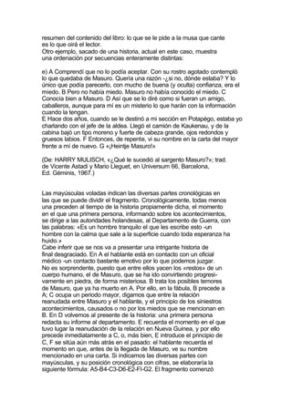 resumen del contenido del libro: lo que se le pide a la musa que cante
es lo que oirá el lector.
Otro ejemplo, sacado de una historia, actual en este caso, muestra
una ordenación por secuencias enteramente distintas:

e) A Comprendí que no lo podía aceptar. Con su rostro agotado contempló
lo que quedaba de Masuro. Quería una razón -¿si no, dónde estaba? Y lo
único que podía parecerlo, con mucho de buena (y oculta) confianza, era el
miedo. B Pero no había miedo. Masuro no había conocido el miedo. C
Conocía bien a Masuro. D Así que se lo diré como si fueran un amigo,
caballeros, aunque para mí es un misterio lo que harán con la información
cuando la tengan.
E Hace dos años, cuando se le destinó a mi sección en Potapégo, estaba yo
charlando con el jefe de la aldea. Llegó el camión de Kaukenau, y de la
cabina bajó un tipo moreno y fuerte de cabeza grande, ojos redondos y
gruesos labios. F Entonces, de repente, vi su nombre en la carta del mayor
frente a mí de nuevo. G «¡Heintje Masuro!»

(De: HARRY MULISCH, «¿Qué le sucedió al sargento Masuro?»; trad.
de Vicente Astadi y Mario Lleguet, en Universum 66, Barcelona,
Ed. Géminis, 1967.)


Las mayúsculas voladas indican las diversas partes cronológicas en
las que se puede dividir el fragmento. Cronológicamente, todas menos
una preceden al tiempo de la historia propiamente dicha, el momento
en el que una primera persona, informando sobre los acontecimientos,
se dirige a las autoridades holandesas, al Departamento de Guerra, con
las palabras: «Es un hombre tranquilo el que les escribe esto -un
hombre con la calma que sale a la superficie cuando toda esperanza ha
huido.»
Cabe inferir que se nos va a presentar una intrigante historia de
final desgraciado. En A el hablante está en contacto con un oficial
médico -un contacto bastante emotivo por lo que podemos juzgar.
No es sorprendente, puesto que entre ellos yacen los «restos» de un
cuerpo humano, el de Masuro, que se ha ido convirtiendo progresi-
vamente en piedra, de forma misteriosa. B trata los posibles temores
de Masuro, que ya ha muerto en A. Por ello, en la fábula, B precede a
A; C ocupa un periodo mayor, digamos que entre la relación
reanudada entre Masuro y el hablante, y el principio de los siniestros
acontecimientos, causados o no por los miedos que se mencionan en
B. En D volvemos al presente de la historia: una primera persona
redacta su informe al departamento. E recuerda el momento en el que
tuvo lugar la reanudación de la relación en Nueva Guinea, y por ello
precede inmediatamente a C, o, más bien, E introduce el principio de
C, F se sitúa aún más atrás en el pasado: el hablante recuerda el
momento en que, antes de la llegada de Masuro, ve su nombre
mencionado en una carta. Si indicamos las diversas partes con
mayúsculas, y su posición cronológica con cifras, se elaboraría la
siguiente fórmula: A5-B4-C3-D6-E2-Fl-G2. El fragmento comenzó
 