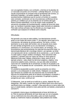 con una agotada mirada y con confusión, y termina en la placidez de
un renovado encuentro con el hombre: «¡Heintje Masuro!», en el que
resulta sorprendente el contraste entre la familiaridad del nombre, un
diminutivo holandés, y el exótico apellido. En vista de los
acontecimientos misteriosos que le ocurren al hombre en cuestión,
este contraste, combinado con las circunstancias conflictivas de los
actores (un conflicto que ya se presenta con el nombre del lugar:
Nueva Guinea Holandesa), no es de ningún modo accidental. La
secuencia cronológica de acontecimientos, violada de forma tan clara
aquí, se mantiene a grandes rasgos desde este momento en adelante.
Pero este confuso principio nos ha ofrecido ya una imagen de la
confusión que subyace en la fábula como conjunto.


Dificultades

He ignorado una cosa en este análisis. Las desviaciones cronoló-
gicas no son todas del mismo orden. F, por ejemplo, tiene lugar en la
«conciencia» del actante de primera persona. De hecho, el acon-
tecimiento no es la visión del hombre, sino el recuerdo de la visión.
En ese sentido el fragmento no es una desviación cronológica, y
pertenece a E («Entonces»). En muchos textos, sin embargo, nos
encontramos casi exclusivamente con este tipo de anacronía irreal. La
denominada literatura del «monólogo interior», por ejemplo, se limita
a la reproducción de los «contenidos de la conciencia», y, por lo tanto,
no está sujeta a ningún análisis cronológico. Para solucionar este
problema, y también para ser capaz de indicar en otros textos la
diferencia entre esas «falsas» anacronías y otras -como E en el
ejemplo anterior-, cabe añadir los términos subjetiva y objetiva. Una
anacronía subjetiva sería, entonces, una que sólo cabe considerar
como tal si el «contenido de la conciencia» se sitúa en el pasado o en
el futuro; no en el pasado de ser «consciente», sino en el momento de
pensarlo.
Un problema equiparable sucede cuando se presenta una retros-
pección o una anticipación en estilo directo. Hablando con propiedad,
aquí tampoco es cuestión de una anacronía real. El momento del
discurso es simplemente parte de la historia (cronológica); el pasado o
el futuro se mencionan sólo en los contenidos. El ejemplo a) podría,
pongamos por caso, continuar así:

f) Sollozando, Juan se sentó en el sofá de su vecino, dejando fluir sus
desgracias. «No sabía, cuando me casé con María hace cinco años que lo
sacrificaría todo a su trabajo, ¿verdad? ¿Que para ella ya no sería nada más
que un criado barato, siempre a mano para servirle una bebida y alcanzarle el
cenicero?»

La explosión misma sigue cronológicamente al tocar del timbre en
e). Pero la esencia del lamento de Juan tiene que ver con el pasado,
con su matrimonio de cinco años atrás, junto con todo el periodo
desde su matrimonio hasta la actualidad. Este problema de niveles
 
