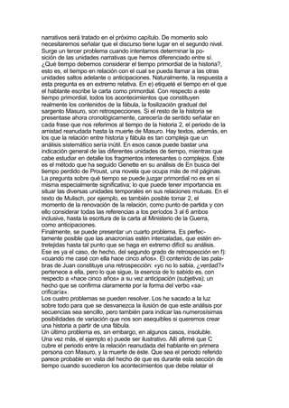 narrativos será tratado en el próximo capítulo. De momento solo
necesitaremos señalar que el discurso tiene lugar en el segundo nivel.
Surge un tercer problema cuando intentamos determinar la po-
sición de las unidades narrativas que hemos diferenciado entre sí.
¿Qué tiempo debemos considerar el tiempo primordial de la historia?,
esto es, el tiempo en relación con el cual se pueda llamar a las otras
unidades saltos adelante o anticipaciones. Naturalmente, la respuesta a
esta pregunta es en extremo relativa. En e) etiqueté el tiempo en el que
el hablante escribe la carta como primordial. Con respecto a este
tiempo primordial, todos los acontecimientos que constituyen
realmente los contenidos de la fábula, la fosilización gradual del
sargento Masuro, son retrospecciones. Si el resto de la historia se
presentase ahora cronológicamente, carecería de sentido señalar en
cada frase que nos referimos al tiempo de la historia 2, el periodo de la
amistad reanudada hasta la muerte de Masuro. Hay textos, además, en
los que la relación entre historia y fábula es tan compleja que un
análisis sistemático sería inútil. En esos casos puede bastar una
indicación general de las diferentes unidades de tiempo, mientras que
cabe estudiar en detalle los fragmentos interesantes o complejos. Este
es el método que ha seguido Genette en su análisis de En busca del
tiempo perdido de Proust, una novela que ocupa más de mil páginas.
La pregunta sobre qué tiempo se puede juzgar primordial no es en sí
misma especialmente significativa; lo que puede tener importancia es
situar las diversas unidades temporales en sus relaciones mutuas. En el
texto de Mulisch, por ejemplo, es también posible tomar 2, el
momento de la renovación de la relación, como punto de partida y con
ello considerar todas las referencias a los períodos 3 al 6 ambos
inclusive, hasta la escritura de la carta al Ministerio de la Guerra,
como anticipaciones.
Finalmente, se puede presentar un cuarto problema. Es perfec-
tamente posible que las anacronías estén intercaladas, que estén en-
tretejidas hasta tal punto que se haga en extremo difícil su análisis.
Ese es ya el caso, de hecho, del segundo grado de retrospección en f):
«cuando me casé con ella hace cinco años». El contenido de las pala-
bras de Juan constituye una retrospección: «yo no lo sabia, ¿verdad?»
pertenece a ella, pero lo que sigue, la esencia de lo sabido es, con
respecto a «hace cinco años» a su vez anticipación (subjetiva); un
hecho que se confirma claramente por la forma del verbo «sa-
crificaría».
Los cuatro problemas se pueden resolver. Los he sacado a la luz
sobre todo para que se desvanezca la ilusión de que este análisis por
secuencias sea sencillo, pero también para indicar las numerosísimas
posibilidades de variación que nos son asequibles si queremos crear
una historia a partir de una fábula.
Un último problema es, sin embargo, en algunos casos, insoluble.
Una vez más, el ejemplo e) puede ser ilustrativo. Allí afirmé que C
cubre el periodo entre la relación reanudada del hablante en primera
persona con Masuro, y la muerte de éste. Que sea el periodo referido
parece probable en vista del hecho de que es durante esta sección de
tiempo cuando sucedieron los acontecimientos que debe relatar el
 