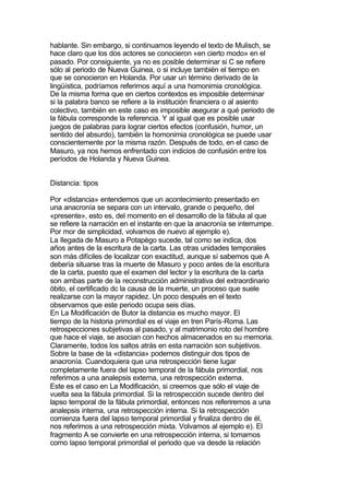 hablante. Sin embargo, si continuamos leyendo el texto de Mulisch, se
hace claro que los dos actores se conocieron «en cierto modo» en el
pasado. Por consiguiente, ya no es posible determinar si C se refiere
sólo al periodo de Nueva Guinea, o si incluye también el tiempo en
que se conocieron en Holanda. Por usar un término derivado de la
lingüística, podríamos referirnos aquí a una homonimia cronológica.
De la misma forma que en ciertos contextos es imposible determinar
si la palabra banco se refiere a la institución financiera o al asiento
colectivo, también en este caso es imposible asegurar a qué periodo de
la fábula corresponde la referencia. Y al igual que es posible usar
juegos de palabras para lograr ciertos efectos (confusión, humor, un
sentido del absurdo), también la homonimia cronológica se puede usar
conscientemente por la misma razón. Después de todo, en el caso de
Masuro, ya nos hemos enfrentado con indicios de confusión entre los
períodos de Holanda y Nueva Guinea.


Distancia: tipos

Por «distancia» entendemos que un acontecimiento presentado en
una anacronía se separa con un intervalo, grande o pequeño, del
«presente», esto es, del momento en el desarrollo de la fábula al que
se refiere la narración en el instante en que la anacronía se interrumpe.
Por mor de simplicidad, volvamos de nuevo al ejemplo e).
La llegada de Masuro a Potapègo sucede, tal como se indica, dos
años antes de la escritura de la carta. Las otras unidades temporales
son más difíciles de localizar con exactitud, aunque sí sabemos que A
debería situarse tras la muerte de Masuro y poco antes de la escritura
de la carta, puesto que el examen del lector y la escritura de la carta
son ambas parte de la reconstrucción administrativa del extraordinario
óbito, el certificado dc la causa de la muerte, un proceso que suele
realizarse con la mayor rapidez. Un poco después en el texto
observamos que este periodo ocupa seis días.
En La Modificación de Butor la distancia es mucho mayor. El
tiempo de la historia primordial es el viaje en tren París-Roma. Las
retrospecciones subjetivas al pasado, y al matrimonio roto del hombre
que hace el viaje, se asocian con hechos almacenados en su memoria.
Claramente, todos los saltos atrás en esta narración son subjetivos.
Sobre la base de la «distancia» podemos distinguir dos tipos de
anacronía. Cuandoquiera que una retrospección tiene lugar
completamente fuera del lapso temporal de la fábula primordial, nos
referimos a una analepsis externa, una retrospección externa.
Este es el caso en La Modificación, si creemos que sólo el viaje de
vuelta sea la fábula primordial. Si la retrospección sucede dentro del
lapso temporal de la fábula primordial, entonces nos referiremos a una
analepsis interna, una retrospección interna. Si la retrospección
comienza fuera del lapso temporal primordial y finaliza dentro de él,
nos referimos a una retrospección mixta. Volvamos al ejemplo e). El
fragmento A se convierte en una retrospección interna, si tomarnos
corno lapso temporal primordial el periodo que va desde la relación
 