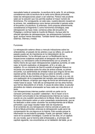 reanudada hasta el «presente», la escritura de la carta. Si, sin embargo,
considerarnos sólo la escritura de la carta como fábula primordial,
todas las retrospecciones pasan a ser externas. Parece más prudente
optar por la solución que nos permita explicar el mayor número de
fenómenos. Por consiguiente, en este caso, nuestra elección recaerá en
la primera. Así, establecemos como tiempo primordial cl periodo entre
el encuentro y la escritura. Si entonces, como propuse anteriormente,
consideramos el fragmento C como homonimia cronológica, esta
retrospección se hace mixta: comienza antes del encuentro en
Potapègo y continúa hasta la muerte de Masuro. Aunque sólo he
ofrecido ejemplos de retrospecciones, las anticipaciones funcionan
igual, aunque menos frecuentes. También tienen tres posibilidades:
externas, internas y mixtas.


Funciones

La retrospección externa ofrece a menudo indicaciones sobre los
antecedentes, el pasado de los actores a que se refiera, en cuanto el
pasado pueda ser de importancia en la interpretación de los
acontecimientos. Ya he afirmado que en La Modificación las re-
trospecciones subjetivas explicaban el desagrado del actor hacia su
esposa y su nerviosismo ante el enfrentamiento con su amante. El
hecho mismo de que sean retrospecciones subjetivas aumenta, en este
caso, la función explicativa: el desagrado, al fin y al cabo, es
subjetivo. En un momento de Qué le sucedió al sargento Masuro se
recuerda una anécdota sobre los años de ambos actores, su primer
encuentro, sus sentimientos de amistad mutua que ninguno de los dos
expresó jamás. Esta anécdota arroja luz sobre la extraña y sobria
relación entre los dos hombres en Nueva Guinea, lo cual, a su vez, es
una explicación de la incapacidad del narrador para explicar la extraña
muerte de Masuro, al tiempo que niega de forma tan terminante que el
miedo fuese la causa. Todo ello se corresponde con los otros hechos
que hemos descubierto en el texto. A causa de estos datos, la peculiar
atmósfera de misterio amenazador se hace cada vez más obvia en el
texto.
Las retrospecciones internas pueden coincidir en parte con la
narración primordial, la pueden «adelantar». No lo hacen si la in-
formación comunicada en las retrospecciones internas es nueva,
cuando es una cuestión secundaria en la fábula. Este es el caso cuando
se ofrece información sobre un actor presentado recientemente, que se
ha dedicado a otras cosas «durante» los aconteçimientos de la fábula
primordial y que luego resultan haber sido de importancia.
Si el contenido de una retrospección interna coincide en parte con
el de la fábula primordial, entonces la retrospección suele servir de
compensación de una laguna en la historia. Esto sucede porque la
información no era todavía completa. Puede, por ejemplo, haber un
vacío en la sucesión cronológica. Cuando se nos dice, en un capitulo
de una novela, que la heroína está embarazada y, al principio del
capítulo siguiente, nos encontramos en la habitación del bebé, ya en
 