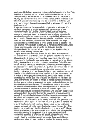 conclusión. Se habrán recordado entonces todos los antecedentes. Esto
sucede con bastante frecuencia, entre otras, en la tradición del co-
mienzo in media res, en el que la narración empieza en medio de la
fábula y los acontecimientos precedentes se recuerdan entonces en su
totalidad. Esta es una clase especial de anacronía: la distancia y el
lapso se cubren mutuamente con exactitud; la retrospección termina
donde comenzó.
Un ejemplo conocido de anacronía incompleta es la retrospección
en la que se explica el origen de la cicatriz de Ulises en el libro
decimonoveno de La Odisea. Cuando Ulises, aún de incógnito,
aparece en su propia casa y la sirviente, que lo crió de pequeño, le
haya los pies según las costumbres de la hospitalidad, y le reconoce
por la cicatriz. Ella comienza a llorar de alegría, pero Ulises detiene su
llanto. En ese momento, la historia se interrumpe con una larga
explicación de la forma en que el joven Ulises recibió la cicatriz. Tras
esta extensa retrospección se reanuda la narración cronológica; Ulises
intenta todavía acallar a su sirviente. La distancia de esta
retrospección es de muchos años, el lapso de unos pocos días: el
proceso de la herida y su curación.
El lapso de una anacronía es a menudo más difícil de determinar
con exactitud que la distancia. Pero en general es suficiente indicar la
diferencia entre la anacronía completa e incompleta. Hay aún otra
forma más de clasificar la anacronía sobre la base de su lapso. O sea,
distinguiendo entre anacronías puntuales y durativas. Estos términos
se han tomado prestados de la distinción lingüística de los aspectos
temporales de los tiempos verbales. Lo puntual se corresponde con el
pretérito indefinido en castellano y con el aoristo en griego. Lo
durativo indica que la acción lleva más tiempo: en castellano se usa el
imperfecto para indicar un aspecto durativo, en inglés se expresa con
el uso de la forma progresiva o continua. Lo puntual se usa en este
apartado para indicar que solo se evoca un instante del pasado o del
futuro, el momento en que se le infligió la herida a Ulises; lo durativo
significa que se refiere a un periodo de algún modo más largo, los días
de convalecencia que siguieron. A menudo una anacronía puntual
recuerda un acontecimiento breve pero significativo; la expresividad
justifica entonces la anacronía, a pesar de su corto lapso. Las
anacronías durativas esbozan normalmente una situación que pueda o
no ser resultado de un acontecimiento, recordado en una anacronía
puntual. A veces esta distin-ción cubre la existencia entre anacronías
completas e incompletas, como es el caso en el ejemplo 1). La
presentación del matrimonio entre Juan y Maria es tanto puntual como
incompleta. Lo que sigue, la situación de Juan que, tras el período de
la romántica luna de miel, se siente despreciado por su ambiciosa
esposa, se puede etiquetar tanto de durativo como de completo. Pero
durativo y completo no coinciden de ningún modo siempre. En Sobre
ancianos el recuerdo del asesinato es en sí mismo una retrospección
puntual (subjetiva); el del periodo que le sigue, la inquietud y el
sentimiento de culpa, el chantaje del doctor, constituye una retros-
pección durativa (subjetiva) pero incompleta. Estas posibilidades
pueden determinar en gran medida el «estilo» del autor, y pueden
 