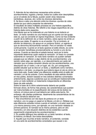 5. Además de las relaciones necesarias entre actores,
acontecimientos, lugares y tiempo, todos los cuales eran descriptibles
ya en el estrato de la fábula, pueden existir otras relaciones
(simbólicas, alusivas, etc.) entre los diversos elementos.
6. Se lleva a cabo una elección entre los diversos «puntos de vista»
desde los que cabría presentar los elementos.
El resultado de estos múltiples procesos es una historia específica,
distinta de otras historias. Me referiré a los rasgos específicos de una
historia dada como aspectos.
Una fábula que se ha ordenado en una historia no es todavía un
texto. Un texto narrativo es una historia que se cuenta con len-guaje;
esto es, que se convierte en signos lingüísticos. Como se hizo evidente
a partir de la definición de un texto narrativo, estos signos los emite un
agente que relata. El agente no es el escritor. Por el contrario, el
escritor se distancia y se apoya en un portavoz ficticio, un agente al
que se denomina técnicamente narrador. Pero el narrador no relata
continuamente. Cuando en el texto aparece el estilo directo, es como
si el narrador transfiriese provisionalmente su función a uno de los
actores. Cuando se describa el estado textual, será por lo tanto
importante determinar quién realiza la narración. Un texto no consiste
solamente en narración. En todo texto narrativo se pueden señalar
pasajes que se refieren a algo distinto de los acontecimientos: una
opinión sobre algo, por ejemplo, o un descubrimiento por parte del
narrador que no posea conexión directa con los acontecimientos, una
descripción de un rostro, o de un lugar, etc. Es, por consiguiente,
posible estudiar qué se dice en un texto, y clasificarlo como narrativo,
descriptivo o de tesis. La pregunta que todavía sigue en pie es cómo se
narra todo esto. Suele haber una diferencia notable entre el estilo del
narrador y el de los actores. Como resultado de esta estricta división
en tres partes, división basada en tres estratos distintos comentados
anteriormente, algunas cuestiones que se constituyen tradicionalmente
como un todo recibirán un tratamiento independiente en diferentes
fases de este estudio.
Sobre la base de lo dicho anteriormente debería ser posible
formular ahora, de forma más precisa, las características que puedan
ser instrumentales en la especificación del corpus de los textos na-
rrativos, el corpus para el cual debería ser válida esta teoría. Sin
embargo, ello plantea problemas. Idealmente las características de los
textos narrativos deberían ser:
1. Nos encontramos con dos tipos de portavoz en un texto
narrativo; uno no juega un papel en la fábula y el otro sí. (Nótese que
esta diferencia subsiste incluso cuando el narrador y el autor sean una
y la misma persona como, por ejemplo, en una narración relatada en
primera persona. El narrador es la misma persona, pero en otro
momento y en otra situación distintos de los existentes cuando
experimentó originalmente los acontecimientos.)
2. Es posible distinguir tres estratos en un texto narrativo: el texto,
la historia y la fábula. Son todos descriptibles.
3. Aquello que incumbe al texto narrativo, el contenido, consiste
en una serie de acontecimientos conectados que causan o ex-
 
