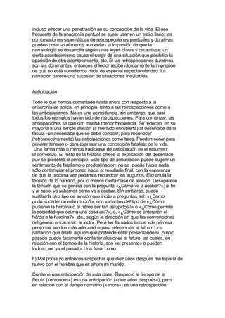 incluso ofrecer una penetración en su concepción de la vida. El uso
frecuente de la anacronía puntual se suele usar en un estilo llano; las
combinaciones sistemáticas de retrospecciones puntuales y durativas
pueden crear -o al menos aumentar- la impresión de que la
narratología se desarrolla según unas leyes claras y causativas: un
cierto acontecimiento causa el surgir de una situación que posibilita la
aparición de otro acontecimiento, etc. Si las retrospecciones durativas
son las dominantes, entonces el lector recibe rápidamente la impresión
de que no está sucediendo nada de especial espectacularidad. La
narración parece una sucesión de situaciones inevitables.


Anticipación

Todo lo que hemos comentado hasta ahora con respecto a la
anacronía se aplica, en principio, tanto a las retrospecciones como a
las anticipaciones. No es una coincidencia, sin embargo, que casi
todos los ejemplos hayan sido de retrospecciones. Para comenzar, las
anticipaciones se dan con mucha menor frecuencia. Se reducen en su
mayoría a una simple alusión (a menudo encubierta) al desenlace de la
fábula -un desenlace que se debe conocer, para reconocer
(retrospectivamente) las anticipaciones como tales. Pueden servir para
generar tensión o para expresar una concepción fatalista de la vida.
 Una forma más o menos tradicional de anticipación es el resumen
al comienzo. El resto de la historia ofrece la explicación del desenlace
que se presentó al principio. Este tipo de anticipación puede sugerir un
sentimiento de fatalismo o predestinación: no se puede hacer nada,
sólo contemplar el proceso hacia el resultado final, con la esperanza
de que la próxima vez podamos reconocer los augurios. Ello anula la
tensión de lo narrado, por lo menos cierta clase de tensión. Desaparece
la tensión que se genera con la pregunta «¿Cómo va a acabar?»; al fin
y al cabo, ya sabemos cómo va a acabar. Sin embargo, puede
sustituirla otro tipo de tensión que incite a preguntas así: «¿Cómo
pudo suceder de este modo?», con variantes del tipo de «¿Cómo
pudieron la heroína o el héroe ser tan estúpidos?» o «¿Cómo permite
la sociedad que ocurra una cosa así?», o, «¿Cómo se enteraron el
héroe o la heroína?», etc., según la dirección en que las convenciones
del género encaminan al lector. Pero los llamados textos «de primera
persona» son los más adecuados para referencias al futuro. Una
narración que relata alguien que pretende estar presentando su propio
pasado puede fácilmente contener alusiones al futuro, las cuales, en
relación con el tiempo de la historia, son «el presente» o pueden
incluso ser ya el pasado. Una frase como:

h) Mal podía yo entonces sospechar que diez años después me toparía de
nuevo con el hombre que es ahora mi marido.

Contiene una anticipación de esta clase. Respecto al tiempo de la
fábula («entonces») es una anticipación («diez años después»), pero
en relación con el tiempo narrativo («ahora») es una retrospección,
 