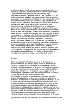 anticipación, determinan la importancia de los acontecimientos en la
historia, que en última instancia consiste en varias fases de espera.
 Normalmente se distingue entre las anticipaciones cuya
realización es segura, y aquella en que no lo es. Esta distinción, sin
embargo, exige ser adaptada cuando se usan los términos anuncio e
insinuación. Los anuncios son explícitos. Se hace mención del hecho
de que nos referimos a algo que sólo tendrá lugar más tarde. Los
adverbios como «después», los verbos como «esperar» o «prometer»
se usan en el texto o se le pueden añadir lógicamente. Las
insinuaciones son implícitas. Una insinuación no es más que un
germen, del cual sólo veremos después la fuerza germinante. Las
pistas en una novela policíaca operan a menudo como insinuaciones.
En esos casos, se debe tener cuidado de evitarle ese conocimiento al
lector, de evitar que esas insinuaciones sean anticipaciones, si no, el
rompecabezas se resolverá antes de tiempo. Por otro lado, debe ser
posible que el lector atento vislumbre su naturaleza anticipatoria.
Es esta posibilidad la que inicia el juego entre la historia y el
lector; los anuncios operan contra la tensión; las insinuaciones la
incrementan, porque un lector habituado a las novelas policíacas se
preguntará constantemente si cierto detalle es o no una anticipación.
Esta curiosidad se puede entonces manipular por medio de
insinuaciones falsas: detalles que crean la ilusión de ser pistas, pero
que resultan ser meros detalles. Un buen ejemplo de lo anteriormente
dicho es La granja de Blithedale de Hawthorne. Los impulsos a
menudo no son realmente falsos, pero resultan irrelevantes.


Acronía

En los apartados anteriores hemos partido de la base de que es
posible determinar, con mayor o menor exactitud, la dirección, la
distancia y el lapso de una desviación en la cronología. Esto, sin
embargo, no es siempre cierto. A veces, aunque podamos ver clara-
mente que tratamos con una desviación, será imposible de definir,
bien porque la información no se puede separar, o porque hay de-
masiado poca. Llamamos a estas desviaciones acronías, una desvia-
ción del tiempo que no admite un mayor análisis.
Son posibles varios tipos de desviaciones que parecen acronías.
Una de ellas ya se ha comentado brevemente en conexión con el
problemas de determinar la dirección (apartado Dificultades). Esa era
la forma: anticipación dentro de retrospección, remontándose hacia
adelante dentro de una referencia al pasado. Esta forma no tiene por
qué conducir siempre a la acronía. El ejemplo f) parece claramente
definible como anticipación dentro de una retrospección y en conjunto
forman una compleja y completa retrospección de segundo grado. Sin
embargo, cuando una anticipación dentro de una retrospección nos
retrotrae de nuevo al «presente» se puede hacer difícil continuar
hablando sobre una cierta dirección. Si una continuación de f) rezase:

j) Cuando me pidió que nos casásemos, me prometió que estaría en casa
 