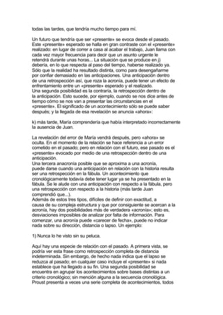 todas las tardes, que tendría mucho tiempo para mí.

Un futuro que tendría que ser «presente» se evoca desde el pasado.
Este «presente» esperado se halla en gran contraste con el «presente»
realizado: en lugar de correr a casa al acabar el trabajo, Juan llama con
cada vez mayor frecuencia para decir que un asunto urgente le
retendrá durante unas horas... La situación que se produce en j)
debería, en lo que respecta al paso del tiempo, haberse realizado ya.
Sólo que la realidad ha resultado distinta, como para desengañarme
por confiar demasiado en las anticipaciones. Una anticipación dentro
de una retrospección así, que roza la acronía, puede tener un efecto de
enfrentamiento entre un «presente» esperado y el realizado.
Una segunda posibilidad es la contraría, la retrospección dentro de
la anticipación. Esto sucede, por ejemplo, cuando se nos dice antes de
tiempo cómo se nos van a presentar las circunstancias en el
«presente». El significado de un acontecimiento sólo se puede saber
después; y la llegada de esa revelación se anuncia «ahora»:

k) más tarde, María comprendería que había interpretado incorrectamente
la ausencia de Juan.

La revelación del error de María vendrá después, pero «ahora» se
oculta. En el momento de la relación se hace referencia a un error
cometido en el pasado; pero en relación con el futuro, ese pasado es el
«presente» evocado por medio de una retrospección dentro de una
anticipación.
Una tercera anacronía posible que se aproxima a una acronía,
puede darse cuando una anticipación en relación con la historia resulta
ser una retrospección en la fábula. Un acontecimiento que
cronológicamente todavía debe tener lugar ya se ha presentado en la
fábula. Se le alude con una anticipación con respecto a la fábula, pero
una retrospección con respecto a la historia (más tarde Juan
comprendió que...).
Además de estos tres tipos, difíciles de definir con exactitud, a
causa de su compleja estructura y que por consiguiente se acercan a la
acronía, hay dos posibilidades más de verdadera «acronía»; esto es,
desviaciones imposibles de analizar por falta de información. Para
comenzar, una acronía puede «carecer de fecha», puede no indicar
nada sobre su dirección, distancia o lapso. Un ejemplo:

1) Nunca lo he visto sin su peluca.

Aquí hay una especie de relación con el pasado. A primera vista, se
podría ver esta frase como retrospección completa de distancia
indeterminada. Sin embargo, de hecho nada indica que el lapso se
reduzca al pasado; en cualquier caso incluye el «presente» si nada
establece que ha llegado a su fin. Una segunda posibilidad se
encuentra en agrupar los acontecimientos sobre bases distintas a un
criterio cronológico; sin mención alguna a la secuencia cronológica.
Proust presenta a veces una serie completa de acontecimientos, todos
 