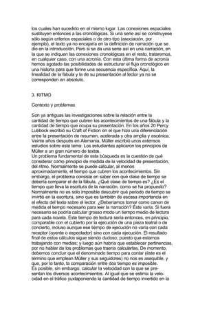 los cuales han sucedido en el mismo lugar. Las conexiones espaciales
sustituyen entonces a las cronológicas. Si una serie así se construyese
sólo según criterios espaciales o de otro tipo (asociación, por
ejemplo), el texto ya no encajaría en la definición de narración que se
dio en la introducción. Pero si se da una serie así en una narración, en
la que se indiquen las conexiones cronológicas en el resto, trataremos,
en cualquier caso, con una acronía. Con esta última forma de acronía
hemos agotado las posibilidades de estructurar el flujo cronológico en
una historia para que forme una secuencia específica. Aquí, la
linealidad de la fábula y la de su presentación al lector ya no se
corresponden en absoluto.


3. RITMO

Contexto y problemas

Son ya antiguas las investigaciones sobre la relación entre la
cantidad de tiempo que cubren los acontecimientos de una fábula y la
cantidad de tiempo que ocupa su presentación. En los años 20 Percy
Lubbock escribió su Craft of Fiction en el que hizo una diferenciación
entre la presentación de resumen, acelerada y otra amplia y escénica.
Veinte años después en Alemania, Müller escribió unos extensos
estudios sobre este tema. Los estudiantes aplicaron los principios de
Müller a un gran número de textos.
Un problema fundamental de esta búsqueda es la cuestión de qué
considerar como principio de medida de la velocidad de presentación,
del ritmo. Normalmente se puede calcular, al menos
aproximadamente, el tiempo que cubren los acontecimientos. Sin
embargo, el problema consiste en saber con qué clase de tiempo se
debería comparar el de la fábula. ¿Qué clase de tiempo es? ¿Es el
tiempo que lleva la escritura de la narración, como se ha propuesto?
Normalmente no es solo imposible descubrir qué periodo de tiempo se
invirtió en la escritura, sino que es también de escasa importancia en
el efecto del texto sobre el lector. ¿Deberíamos tomar como canon de
medida el tiempo necesario para leer la narración? Éste varía. Si fuera
necesario se podría calcular grosso modo un tiempo medio de lectura
para cada novela. Este tiempo de lectura sería entonces, en principio,
comparable con el cubierto por la ejecución de una pieza teatral o de
concierto, incluso aunque ese tiempo de ejecución no varía con cada
receptor (oyente o espectador) sino con cada ejecución. El resultado
final de estos cálculos sigue siendo dudoso, puesto que estamos
trabajando con medias; y luego aún habría que establecer pertinencias,
por no hablar de los problemas que traería calcularlas. De momento,
debemos concluir que el denominado tiempo para contar (éste es el
término que emplean Müller y sus seguidores) no nos es asequible, y
que, por lo tanto, la comparación entre dos tiempo es imposible.
Es posible, sin embargo, calcular la velocidad con la que se pre-
sentan los diversos acontecimientos. Al igual que se estima la velo-
cidad en el tráfico yuxtaponiendo la cantidad de tiempo invertido en la
 