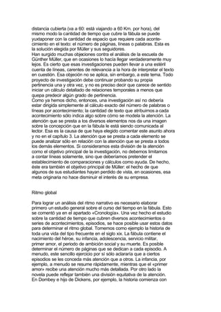 distancia cubierta (va a 60: está viajando a 60 Km. por hora), del
mismo modo la cantidad de tiempo que cubre la fábula se puede
yuxtaponer con la cantidad de espacio que requiere cada aconte-
cimiento en el texto: el número de páginas, líneas o palabras. Esta es
la solución elegida por Müller y sus seguidores.
Han surgido muchas objeciones contra el análisis de la escuela de
Günther Müller, que en ocasiones lo hacía llegar verdaderamente muy
lejos. Es cierto que esas investigaciones pueden llevar a una estéril
cuenta de líneas, carentes de relevancia a la hora de interpretar el texto
en cuestión. Esa objeción no se aplica, sin embargo, a este tema. Todo
proyecto de investigación debe continuar probando su propia
pertinencia una y otra vez, y no es preciso decir que carece de sentido
iniciar un cálculo detallado de relaciones temporales a menos que
quepa predecir algún grado de pertinencia.
Como ya hemos dicho, entonces, una investigación así no debería
estar dirigida simplemente al cálculo exacto del número de palabras o
líneas por acontecimiento; la cantidad de texto que atribuimos a cada
acontecimiento sólo indica algo sobre cómo se modela la atención. La
atención que se presta a los diversos elementos nos da una imagen
sobre la concepción que en la fábula le está siendo comunicada al
lector. Esa es la causa de que haya elegido comentar este asunto ahora
y no en el capítulo 3. La atención que se presta a cada elemento se
puede analizar sólo en relación con la atención que se presta a todos
los demás elementos. Si consideramos esta división de la atención
como el objetivo principal de la investigación, no debemos limitarnos
a contar líneas solamente, sino que deberíamos pretender el
establecimiento de comparaciones y cálculos como ayuda. De hecho,
éste era también el objetivo principal de Müller: el hecho de que
algunos de sus estudiantes hayan perdido de vista, en ocasiones, esa
meta originaria no hace disminuir el interés de su empresa.


Ritmo global

Para lograr un análisis del ritmo narrativo es necesario elaborar
primero un estudio general sobre el curso del tiempo en la fábula. Esto
se comentó ya en el apartado «Cronología». Una vez hecho el estudio
sobre la cantidad de tiempo que cubren diversos acontecimientos o
series de acontecimientos, episodios, se hace posible usar estos datos
para determinar el ritmo global. Tomemos como ejemplo la historia de
toda una vida del tipo frecuente en el siglo xix. La fábula contiene el
nacimiento del héroe, su infancia, adolescencia, servicio militar,
primer amor, el periodo de ambición social y su muerte. Es posible
determinar el número de páginas que se dedican a cada episodio. A
menudo, este sencillo ejercicio por sí sólo aclararía que a ciertos
episodios se les conceda más atención que a otros. La infancia, por
ejemplo, a menudo se resume rápidamente, mientras que el «primer
amor» recibe una atención mucho más detallada. Por otro lado la
novela puede reflejar también una división equitativa de la atención.
En Dombey e hijo de Dickens, por ejemplo, la historia comienza con
 
