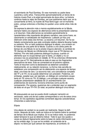 el nacimiento de Paul Dombey. En ese momento su padre tiene
cuarenta y ocho años. Transcurrido aproximadamente un tercio de la
historia muere Paul, a la edad aproximada de doce años. La historia
continúa hasta la vejez de Dombey, así que podríamos decir que, en lo
concerniente al ritmo, la muerte de Paul tiene lugar «en el momento
justo», porque entonces a Dombey le quedan unos veinte años más de
vida.
Se exprese la atención más o menos equitativamente en la fábula,
siempre habrá una especie de alternancia entre la presentación extensa
y el resumen. Esta alternancia se considera generalmente la
característica más importante del género narrativo: sea como fuere, es
claramente un señalizador de importancia. Lubbock ya hizo una
distinción entre estas dos formas. La escena y el resumen. Se ha se-
ñalado correctamente que este contraste relativo debería llevarse hasta
su extremo. Por un lado podemos distinguir la elipsis, una omisión en
la historia de una parte de la fábula. Cuando a una cierta parte de
tiempo de una fábula no se le presta ninguna atención, la cantidad dc
TE (tiempo de fábula) es infinitamente mayor que el TH (tiempo de
historia). Por otro lado podemos distinguir la pausa, cuando un
elemento que no ocupa tiempo (por lo tanto, un objeto y no un
proceso) nos es presentado en detalle. El TE es entonces infinitamente
menor que el TH. Normalmente es éste el caso en los fragmentos
descriptivos de tesis. Esto se comentará en el próximo capitulo.
Tanto el resumen como la declaración se deberían considerar
relativamente, en su relación recíproca. La forma más sencilla de
establecer una comparación así es elaborando una especie de tiempo
ideal, una línea de cero. La isocronía real, una coincidencia completa
del TF y el TH, no se puede determinar con precisión. Podemos, sin
embargo, aceptar que, por ejemplo, un diálogo sin comentario ocupa
tanto en TE como en TH. El diálogo, y en principio cualquier escena,
cualquier presentación detallada de un acontecimiento con
pretensiones de isocronía, funciona entonces como punto de
comparación. Por escena, queremos dar a entender aquí un segmento
de texto en el que TF=TH. En total, se podrían distinguir cinco tempi:


Mi presupuesto es que se puede dividir cualquier narración en
secciones, cada una de las cuales corresponderá a uno de estos cinco
tempi. En los apartados siguientes comentaré algunas características
inherentes a cada tempo.

Elipsis

Una elipsis de verdad no se puede ver realmente. Según la defi-
nición, después de todo, nada se indica en la historia sobre la cantidad
de tiempo de la fábula que implica. Si no se indica nada, no podemos
saber tampoco lo que se debería indicar. Todo lo que nos queda a
veces es deducir lógicamente sobre la base dc cierta información que
se ha omitido algo. Lo que se ha omitido -el contenido de la
elipsis- no tiene por qué carecer de importancia, al contrario. El
 