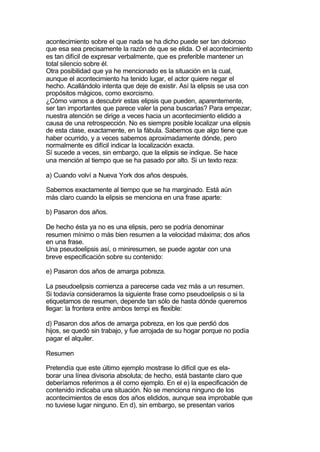 acontecimiento sobre el que nada se ha dicho puede ser tan doloroso
que esa sea precisamente la razón de que se elida. O el acontecimiento
es tan difícil de expresar verbalmente, que es preferible mantener un
total silencio sobre él.
Otra posibilidad que ya he mencionado es la situación en la cual,
aunque el acontecimiento ha tenido lugar, el actor quiere negar el
hecho. Acallándolo intenta que deje de existir. Así la elipsis se usa con
propósitos mágicos, como exorcismo.
¿Cómo vamos a descubrir estas elipsis que pueden, aparentemente,
ser tan importantes que parece valer la pena buscarlas? Para empezar,
nuestra atención se dirige a veces hacia un acontecimiento elidido a
causa de una retrospección. No es siempre posible localizar una elipsis
de esta clase, exactamente, en la fábula. Sabemos que algo tiene que
haber ocurrido, y a veces sabemos aproximadamente dónde, pero
normalmente es difícil indicar la localización exacta.
Sí sucede a veces, sin embargo, que la elipsis se indique. Se hace
una mención al tiempo que se ha pasado por alto. Si un texto reza:

a) Cuando volví a Nueva York dos años después.

Sabemos exactamente al tiempo que se ha marginado. Está aún
más claro cuando la elipsis se menciona en una frase aparte:

b) Pasaron dos años.

De hecho ésta ya no es una elipsis, pero se podría denominar
resumen mínimo o más bien resumen a la velocidad máxima; dos años
en una frase.
Una pseudoelipsis así, o miniresurnen, se puede agotar con una
breve especificación sobre su contenido:

e) Pasaron dos años de amarga pobreza.

La pseudoelipsis comienza a parecerse cada vez más a un resumen.
Si todavía consideramos la siguiente frase como pseudoelipsis o si la
etiquetamos de resumen, depende tan sólo de hasta dónde queremos
llegar: la frontera entre ambos tempi es flexible:

d) Pasaron dos años de amarga pobreza, en los que perdió dos
hijos, se quedó sin trabajo, y fue arrojada de su hogar porque no podía
pagar el alquiler.

Resumen

Pretendía que este último ejemplo mostrase lo difícil que es ela-
borar una línea divisoria absoluta; de hecho, está bastante claro que
deberíamos referirnos a él como ejemplo. En el e) la especificación de
contenido indicaba una situación. No se menciona ninguno de los
acontecimientos de esos dos años elididos, aunque sea improbable que
no tuviese lugar ninguno. En d), sin embargo, se presentan varios
 