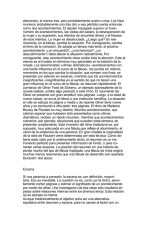 elementos, al menos tres, pero probablemente cuatro o mas. Los hijos
murieron probablemente uno tras otro y esa pérdida cuenta entonces
como dos acontecimientos. El alquiler impagado supone un buen
número de acontecimientos, las visitas del casero, la desesperación de
la mujer y su expresión, sus intentos de encontrar dinero y el fracaso
de esos intentos. La mujer es desahuciada. ¿Luego qué? En ese
momento, en la fábula, cambia la situación. Por consiguiente, cambia
el ritmo de la narración. Se adopta un tempo más lento, el próximo
acontecimiento -¿un encuentro?, ¿una herencia?, ¿un
descubrimiento?- debe alterar la situación radicalmente. Por
consiguiente, este acontecimiento clave recibe toda la atención. Este al
menos es el modelo en términos muy generales en la tradición de la
novela. Los denominados «clímax dramáticos» -acontecimientos con
una fuerte influencia en el curso de la fábula-, los puntos sin retorno,
momentos en los que cambia la situación, que rompen una línea, se
presentan por extenso en escenas, mientras que los acontecimientos
insignificantes -insignificantes en el sentido de que no tienen una
gran influencia en el curso de la fábula- se resumen rápidamente. El
comienzo de Oliver Twist de Dickens, un ejemplo sobresaliente de la
novela realista, exhibe algo parecido a este ritmo. El nacimiento de
Oliver se presenta con gran amplitud: tres páginas. Luego, a la edad de
nueve meses, se envía al héroe a una institución benéfica. La situación
en ella se esboza en página y media y de repente Oliver tiene nueve
años y es conducido a otra parte: tres páginas. El ritmo de Madame
Bovary de Flaubert es muy distinto. Muchos acontecimientos, que
cabrían esperar que hubiesen sido presentados como clímax
dramáticos, reciben un rápido resumen, mientras que acontecimientos
rutinarios -por ejemplo, situaciones que suceden cada semana, se
presentan ampliamente. Esta inversión del ritmo tradicional es, por
supuesto, muy adecuada en una fábula que refleja el aburrimiento, el
vacío de la existencia de una persona. En gran medida la originalidad
de la obra de Flaubert viene determinada por esta técnica. Como de-
bería estar claro por lo anteriormente dicho, el resumen es un ins-
trumento perfecto para presentar información de fondo, o para co-
nectar varias escenas. La posición del resumen en una historia de-
pende mucho del tipo de fábula implicada: una fábula de crisis exigirá
muchos menos resúmenes que una fábula de desarrollo (ver apartado
Duración: dos tipos).


Escena

Si nos paramos a pensarlo, la escena es, por definición, mayori-
taria. Eso es inevitable. La cuestión no es, como ya he dicho, senci-
llamente contar páginas y estimar el significado de un acontecimiento
por medio de cifras. Una investigación de esa clase sólo resultaría en
pistas sobre relaciones internas entre los diversos tempi. Esta relación
no es siempre la misma.
Aunque tradicionalmente el objetivo solía ser una alternativa
equitativa entre resumen y escena, para no cansar al lector con un
 