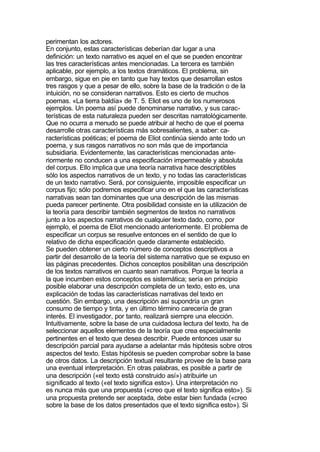 perimentan los actores.
En conjunto, estas características deberían dar lugar a una
definición: un texto narrativo es aquel en el que se pueden encontrar
las tres características antes mencionadas. La tercera es también
aplicable, por ejemplo, a los textos dramáticos. El problema, sin
embargo, sigue en pie en tanto que hay textos que desarrollan estos
tres rasgos y que a pesar de ello, sobre la base de la tradición o de la
intuición, no se consideran narrativos. Esto es cierto de muchos
poemas. «La tierra baldía» de T. 5. Eliot es uno de los numerosos
ejemplos. Un poema así puede denominarse narrativo, y sus carac-
terísticas de esta naturaleza pueden ser descritas narratológicamente.
Que no ocurra a menudo se puede atribuir al hecho de que el poema
desarrolle otras características más sobresalientes, a saber: ca-
racterísticas poéticas; el poema de Eliot continúa siendo ante todo un
poema, y sus rasgos narrativos no son más que de importancia
subsidiaria. Evidentemente, las características mencionadas ante-
riormente no conducen a una especificación impermeable y absoluta
del corpus. Ello implica que una teoría narrativa hace descriptibles
sólo los aspectos narrativos de un texto, y no todas las características
de un texto narrativo. Será, por consiguiente, imposible especificar un
corpus fijo; sólo podremos especificar uno en el que las características
narrativas sean tan dominantes que una descripción de las mismas
pueda parecer pertinente. Otra posibilidad consiste en la utilización de
la teoría para describir también segmentos de textos no narrativos
junto a los aspectos narrativos de cualquier texto dado, como, por
ejemplo, el poema de Eliot mencionado anteriormente. El problema de
especificar un corpus se resuelve entonces en el sentido de que lo
relativo de dicha especificación quede claramente establecido.
Se pueden obtener un cierto número de conceptos descriptivos a
partir del desarrollo de la teoría del sistema narrativo que se expuso en
las páginas precedentes. Dichos conceptos posibilitan una descripción
de los textos narrativos en cuanto sean narrativos. Porque la teoría a
la que incumben estos conceptos es sistemática; sería en principio
posible elaborar una descripción completa de un texto, esto es, una
explicación de todas las características narrativas del texto en
cuestión. Sin embargo, una descripción así supondría un gran
consumo de tiempo y tinta, y en último término carecería de gran
interés. El investigador, por tanto, realizará siempre una elección.
Intuitivamente, sobre la base de una cuidadosa lectura del texto, ha de
seleccionar aquellos elementos de la teoría que crea especialmente
pertinentes en el texto que desea describir. Puede entonces usar su
descripción parcial para ayudarse a adelantar más hipótesis sobre otros
aspectos del texto. Estas hipótesis se pueden comprobar sobre la base
de otros datos. La descripción textual resultante provee de la base para
una eventual interpretación. En otras palabras, es posible a partir de
una descripción («el texto está construido así») atribuirle un
significado al texto («el texto significa esto»). Una interpretación no
es nunca más que una propuesta («creo que el texto significa esto»). Si
una propuesta pretende ser aceptada, debe estar bien fundada («creo
sobre la base de los datos presentados que el texto significa esto»). Si
 