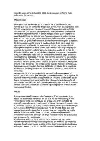 cuando se sugiere demasiado poco. La escena es la forma más
adecuada de hacerlo.

Deceleración

Nos basta con ser breves en la cuestión de la deceleración, un
tempo que está en contraste directo con el resumen. En la práctica este
tempo se da rara vez. Es en extremo difícil conseguir una perfecta
sincronía en una escena, porque pronto se experimenta la excesiva
lentitud de la presentación. A pesar de todo, no se puede ignorar la
posibilidad teórica de este tempo. Aunque en general se le margina
para su uso sólo en pequeñas secciones de la narración, puede con
todo tener un gran poder creador. En los momentos de gran suspense,
la deceleración puede operar a modo de lupa. Este es el caso, por
ejemplo, en L'aprés-midi de Monsieur Adesman, en la que al final
unos pocos segundos de la fábula se extienden a lo largo de páginas
enteras. La ocasión es la largamente esperada vuelta de la hija de
Monsieur Andesmas. La voz de la muchacha, sus pisadas, se pueden
oír y, sin embargo, hace falta un tiempo terriblemente largo antes de
que realmente aparezca. Y no se nos permite siquiera ver este último
acontecimiento. Como para indicar que su retraso es definitivamente
excesivo para su padre, como prueba de que la ha perdido, la llegada
misma ni se presenta. Por consiguiente, sucede fuera de la historia y,
hablando con propiedad, fuera de la fábula. La fábula de la novela se
extiende el tiempo justo tras su partida hasta el tiempo justo antes de
su vuelta.
A veces se da una breve deceleración dentro de una escena, en
estos casos reforzada, por ejemplo, por una retrospección subjetiva. El
ejemplo más frecuente es la llegada de un visitante o una carta. En el
breve periodo entre el sonar del timbre y la apertura de la puerta, el
actor se ve asediado por todo tipo de pensamientos, sus nervios están
tensos -toda una vida cruza su mente y pasan páginas enteras hasta
que acaba de abrir.

Pausa

Las pausas suceden con mucha frecuencia. Este término incluye
todas las secciones narrativas en las que no se implica ningún mo-
vimiento del tiempo de la fábula. Se presta una gran cantidad de
atención a un elemento, y entretanto la fábula permanece estacionaria.
Cuando se continúa de nuevo posteriormente, no ha pasado el tiempo.
En ese caso tratamos con una pausa. No es preciso decir que una
pausa tiene un efecto de fuerte retraso; por otro lado el lector olvida
con facilidad que la fábula se ha parado, mientras que en una
deceleración nuestra atención se dirige hacia el hecho de que el paso
del tiempo se ha ralentizado.
En diversos periodos de la historia de la literatura se han man-
tenido distintas opiniones sobre las pausas. En Homero se evitan las
pausas. Con frecuencia se sustituyen las descripciones de objetos por
retrospecciones, que tienen también un efecto de deceleración, pero
 