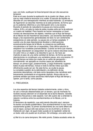 que, con todo, sustituyen la línea temporal rota por otra secuencia
temporal.
Este es el caso durante la explicación de la cicatriz de Ulises, por la
que su vieja criada le reconoce a su vuelta. El escudo de Aquiles se
describe en una retrospección mientras se está haciendo. La armadura
de Agamenón se describe mientras se la está poniendo, de forma que
ya no podemos referirnos a una interrupción sino a una escena.
Durante el periodo de naturalismo la pausa era menos proble-
mática. Al fin y al cabo la meta de estas novelas solía ser la de esbozar
un cuadro de realidad. Para hacerlo se hacían necesarias un buen
número de descripciones de objetos, mientras que el flujo del tiempo
de la fábula era de importancia secundaria. Las secciones descriptivas
largas y las exposiciones generalizadas de tesis no son ciertamente
excepciones en este periodo. La pausa era un tempo aceptado. Y
cuando una de esas descripciones llevaban a interrupciones
excesivamente largas de la fábula, su presencia se justificaba
vinculándolas a la visión de un espectador. Esta última solución la
adoptaron los novelistas posnaturalistas. Cuando se tenía que insertar
una larga descripción se aseguraban de que la costura estuviese oculta.
Un actor mira a un objeto y se describe lo que ve. Se hace así
implícito el paso de una cierta cantidad de tiempo, de forma que esas
descripciones no constituyen una verdadera pausa, sino una escena. El
fluir del tiempo se indica por medio de un verbo de percepción -
normalmente- ver apoyado en muchos casos por adverbios de
tiempo: en primer lugar, posteriormente, y luego finalmente; sugieren
todos el paso del tiempo, incluso si todo lo demás indica que esto
difícilmente puede ser así. De esta forma, se oculta la pausa.
La completa cuestión de la delimitación y la definición de las
secciones descriptivas y de tesis como opuestas a las narrativas será
brevemente comentada en el siguiente capítulo. Ahora sólo es im-
portante señalar que esas secciones interrumpen el flujo del tiempo y
operan, por lo tanto, como pausas.

4. FRECUENCIA


Los dos aspectos del tiempo tratados anteriormente, orden y ritmo,
se ven a menudo distorsionados por un tercero, que de momento ha
recibido escasa atención en el desarrollo de la teoría literaria. Genette
denomina frecuencia a este aspecto. Con ello quiere dar a entender la
relación numérica entre los acontecimientos en la fábula y en la
historia.
El fenómeno de repetición, que está siendo discutido aquí, siempre
ha tenido una faceta problemática. Dos acontecimientos no son nunca
exactamente iguales. El primer acontecimiento de una serie difiere del
que le sigue, aunque sólo sea porque uno es el primero y el otro no.
Hablando con rigor, de igual modo sucede en la repetición verbal de
un texto: sólo uno puede ser el primero. Sin embargo, una serie como:

a) Me fui a la cama temprano. Me retiré pronto. Estaba acostado antes de
 