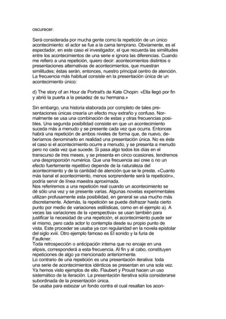 oscurecer.

Será considerada por mucha gente como la repetición de un único
acontecimiento: el actor se fue a la cama temprano. Obviamente, es el
espectador, en este caso el investigador, el que recuerda las similitudes
entre los acontecimientos de una serie e ignora las diferencias. Cuando
me refiero a una repetición, quiero decir: acontecimientos distintos o
presentaciones alternativas de acontecimientos, que muestran
similitudes; éstas serán, entonces, nuestro principal centro de atención.
La frecuencia más habitual consiste en la presentación única de un
acontecimiento único:

d) The story of an Hour de Portrait's de Kate Chopin: «Ella llegó por fin
y abrió la puerta a la pesadez de su hermana.»

Sin embargo, una historia elaborada por completo de tales pre-
sentaciones únicas crearía un efecto muy extraño y confuso. Nor-
malmente se usa una combinación de estas y otras frecuencias posi-
bles. Una segunda posibilidad consiste en que un acontecimiento
suceda más a menudo y se presente cada vez que ocurra. Entonces
habrá una repetición de ambos niveles de forma que, de nuevo, de-
beríamos denominarlo en realidad una presentación única. No es éste
el caso si el acontecimiento ocurre a menudo, y se presenta a menudo
pero no cada vez que sucede. Si pasa algo todos los días en el
transcurso de tres meses, y se presenta en cinco ocasiones, tendremos
una desproporción numérica. Que una frecuencia así cree o no un
efecto fuertemente repetitivo depende de la naturaleza del
acontecimiento y de la cantidad de atención que se le preste. «Cuanto
más banal el acontecimiento, menos sorprendente será la repetición»,
podría servir de línea maestra aproximada.
Nos referiremos a una repetición real cuando un acontecimiento se
dé sólo una vez y se presente varias. Algunas novelas experimentales
utilizan profusamente esta posibilidad, en general se usa mucho más
discretamente. Además, la repetición se puede disfrazar hasta cierto
punto por medio de variaciones estilísticas, como en el ejemplo a). A
veces las variaciones de la «perspectiva» se usan también para
justificar la necesidad de una repetición, el acontecimiento puede ser
el mismo, pero cada actor lo contempla desde su propio punto de
vista. Este proceder se usaba ya con regularidad en la novela epistolar
del siglo xviii. Otro ejemplo famoso es El sonido y la furia de
Faulkner.
Toda retrospección o anticipación interna que no encaje en una
elipsis, corresponderá a esta frecuencia. Al fin y al cabo, constituyen
repeticiones de algo ya mencionado anteriormente.
Lo contrario de una repetición es una presentación iterativa: toda
una serie de acontecimientos idénticos se presentan en una sola vez.
Ya hemos visto ejemplos de ello. Flaubert y Proust hacen un uso
sistemático de la iteración. La presentación iterativa solía considerarse
subordinada de la presentación única.
Se usaba para esbozar un fondo contra el cual resaltan los acon-
 