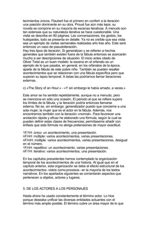 tecimientos únicos. Flaubert fue el primero en conferir a la iteración
una posición dominante en su obra. Proust fue aún más lejos: su
novela se compone en su mayoría de escenas iterativas. A menudo son
tan extensas que su naturaleza iterativa se hace cuestionable. Una
visita se describe en 80 páginas: Las conversaciones, los gestos, los
huéspedes, todo se presenta en detalle. Ya no es creíble que esa visita
sea un ejemplo de visitas semanales realizadas año tras año. Este será
entonces un caso de pseudoiteración.
Hay tres tipos de iteración. Si generalizan y se refieren a hechos
generales que también existen fuera de la fábula entonces se acercarán
mucho a ser descripciones de situación. El inicio antes citado de
Oliver Twist es un buen modelo: la escena en el orfanato es un
ejemplo de lo que pasaba, en general, en los orfanatos de la época,
aparte de la fábula de este pobre niño. También se pueden resaltar
acontecimientos que se relacionan con una fábula específica pero que
superan su lapso temporal. A éstas las podríamos llamar iteraciones
externas.

c) «The Story of an Hour.» - «Y sin embargo le había amado, a veces.»

Este amor se ha sentido repetidamente, aunque no a menudo, pero
se menciona en sólo una ocasión. El periodo al que se refiere supera
los límites de la fábula, y la iteración podría entonces llamarse
externa. No es, sin embargo, generalizador puesto que concierne a una
sola mujer, la mujer que es el actor en la fábula. Además, nos
encontramos también con la iteración «normal». Para favorecer una
anotación rápida y eficaz he elaborado una fórmula, según la cual se
pueden definir estas clases de frecuencias; permítaseme añadir con
énfasis que esta fórmula no abriga pretensiones de mayor exactitud.

1F/1H: único: un acontecimiento, una presentación.
nF/nH: múltiple: varios acontecimientos, varias presentaciones.
nF/mH: múltiple: varios acontecimientos, varias presentaciones, desigual
en el número.
1F/nH: repetitivo: un acontecimiento, varias presentaciones.
nF/1H: iterativo: varios acontecimientos, una presentación.

En los capítulos precedentes hemos contemplado la organización
temporal de los acontecimientos de una historia. Al igual que en el
capítulo anterior, esta organización se debe al efecto estructural de los
acontecimientos -vistos como procesos- en la mayoría de los textos
narrativos. En los apartados siguientes se comentarán aspectos que
pertenecen a objetos, actores y lugares.


5. DE LOS ACTORES A LOS PERSONAJES

Hasta ahora he usado constantemente el término actor. Lo hice
porque deseaba unificar las diversas entidades actuantes con el
término más amplio posible. El término cubre un área mayor de lo que
 