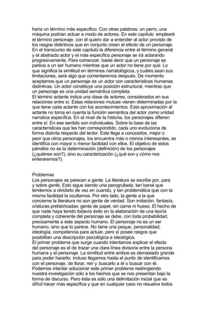 haría un término más específico. Con otras palabras: un perro, una
máquina podrían actuar a modo de actores. En este capítulo emplearé
el término personaje. con él quiero dar a entender al actor provisto de
los rasgos distintivos que en conjunto crean el efecto de un personaje.
En el transcurso de este capítulo la diferencia entre el término general
y el abstracto actor y el más específico personaje se irá aclarando
progresivamente. Para comenzar, baste decir que un personaje se
parece a un ser humano mientras que un actor no tiene por qué. Lo
que significa la similitud en términos narratológicos, y cuáles sean sus
limitaciones, será algo que comentaremos después. De momento
aceptamos que un personaje es un actor con características humanas
distintivas. Un actor constituye una posición estructural, mientras que
un personaje es una unidad semántica completa.
El término actante indica una clase de actores, considerados en sus
relaciones entre sí. Estas relaciones mutuas vienen determinadas por la
que tiene cada actante con los acontecimientos. Esta aproximación al
actante no toma en cuenta la función semántica del actor como unidad
narrativa específica. En el nivel de la historia, los personajes difieren
entre sí. En ese sentido son individuales. Sobre la base de las
características que les han correspondido, cada uno evoluciona de
forma distinta respecto del lector. Este llega a conocerlos, mejor o
peor que otros personajes, los encuentra más o menos interesantes, se
identifica con mayor o menor facilidad con ellos. El objetivo de estos
párrafos no es la determinación (definición) de los personajes
(¿quiénes son?), sino su caracterización (¿qué son y cómo nos
enteraremos?).


Problemas
Los personajes se parecen a gente. La literatura se escribe por, para
y sobre gente. Esto sigue siendo una perogrullada, tan banal que
tendemos a olvidarlo de vez en cuando, y tan problemática que con la
misma facilidad la ocultamos. Por otro lado, la gente a la que
concierne la literatura no son gente de verdad. Son imitación, fantasía,
criaturas prefabricadas: gente de papel, sin carne ni hueso. El hecho de
que nade haya tenido todavía éxito en la elaboración de una teoría
completa y coherente del personaje se debe, con toda probabilidad,
precisamente a este aspecto humano. El personaje no es un ser
humano, sino que lo parece. No tiene una psique, personalidad,
ideología, competencia para actuar, pero sí posee rasgos que
posibilitan una descripción psicológica e ideológica.
El primer problema que surge cuando intentamos explicar el efecto
del personaje es el de trazar una clara línea divisoria entre la persona
humana y el personaje. La similitud entre ambos es demasiado grande
para poder hacerlo: incluso llegamos hasta el punto de identificamos
con el personaje, de llorar, reír y buscarlo a él o buscar con él.
Podemos intentar solucionar este primer problema restringiendo
nuestra investigación sólo a los hechos que se nos presentan bajo la
forma de discurso. Pero ésta es sólo una delimitación inicial que es
difícil hacer más específica y que en cualquier caso no resuelve todos
 