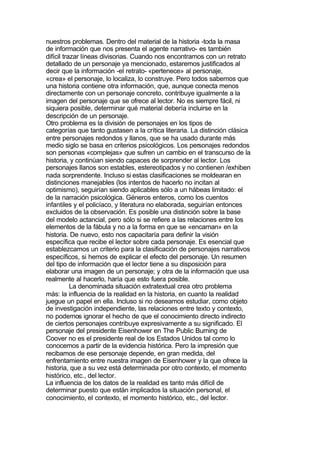 nuestros problemas. Dentro del material de la historia -toda la masa
de información que nos presenta el agente narrativo- es también
difícil trazar líneas divisorias. Cuando nos encontramos con un retrato
detallado de un personaje ya mencionado, estaremos justificados al
decir que la información -el retrato- «pertenece» al personaje,
«crea» el personaje, lo localiza, lo construye. Pero todos sabemos que
una historia contiene otra información, que, aunque conecta menos
directamente con un personaje concreto, contribuye igualmente a la
imagen del personaje que se ofrece al lector. No es siempre fácil, ni
siquiera posible, determinar qué material debería incluirse en la
descripción de un personaje.
Otro problema es la división de personajes en los tipos de
categorías que tanto gustasen a la crítica literaria. La distinción clásica
entre personajes redondos y llanos, que se ha usado durante más
medio siglo se basa en criterios psicológicos. Los personajes redondos
son personas «complejas» que sufren un cambio en el transcurso de la
historia, y continúan siendo capaces de sorprender al lector. Los
personajes llanos son estables, estereotipados y no contienen /exhiben
nada sorprendente. Incluso si estas clasificaciones se moldearan en
distinciones manejables (los intentos de hacerlo no incitan al
optimismo), seguirían siendo aplicables sólo a un hábeas limitado: el
de la narración psicológica. Géneros enteros, como los cuentos
infantiles y el policíaco, y literatura no elaborada, seguirían entonces
excluidos de la observación. Es posible una distinción sobre la base
del modelo actancial, pero sólo si se refiere a las relaciones entre los
elementos de la fábula y no a la forma en que se «encarnan» en la
historia. De nuevo, esto nos capacitaría para definir la visión
específica que recibe el lector sobre cada personaje. Es esencial que
establezcamos un criterio para la clasificación de personajes narrativos
específicos, si hemos de explicar el efecto del personaje. Un resumen
del tipo de información que el lector tiene a su disposición para
elaborar una imagen de un personaje; y otra de la información que usa
realmente al hacerlo, haría que esto fuera posible.
           La denominada situación extratextual crea otro problema
más: la influencia de la realidad en la historia, en cuanto la realidad
juegue un papel en ella. Incluso si no deseamos estudiar, como objeto
de investigación independiente, las relaciones entre texto y contexto,
no podemos ignorar el hecho de que el conocimiento directo indirecto
de ciertos personajes contribuye expresivamente a su significado. El
personaje del presidente Eisenhower en The Public Burning de
Coover no es el presidente real de los Estados Unidos tal como lo
conocemos a partir de la evidencia histórica. Pero la impresión que
recibamos de ese personaje depende, en gran medida, del
enfrentamiento entre nuestra imagen de Eisenhower y la que ofrece la
historia, que a su vez está determinada por otro contexto, el momento
histórico, etc., del lector.
La influencia de los datos de la realidad es tanto más difícil de
determinar puesto que están implicados la situación personal, el
conocimiento, el contexto, el momento histórico, etc., del lector.
 