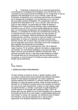 lo     Finalmente, la descripción de un personaje está siempre
muymatizada por la ideología del investigador, que normalmente no es
consciente de sus propios principios ideológicos. Por consiguiente, lo que se
presenta como descripción no es, muy a menudo, nada más que
Finalmente, la descripción de un personaje está siempre muy matizada
por la ideología del investigador, que normalmente no es consciente
de sus propios principios ideológicos. Por consiguiente, lo que se
presenta como descripción no es, muy a menudo, nada más que un
juicio de valor implícito. Los personajes son objeto de ataques y
defensas como si fueran personas. Además, autor y personajes se
consideran uno y el mismo. La crítica existencialista tendía a hacer
esto. Los sentimientos se dispararon ante la publicación de Lolita de
Nabokov. La mentalidad de Humbert era completamente errónea, era
un hipócrita inmoral y esto se podía probar con citas del texto. Si
estudiamos, sin embargo, todas las expresiones del hablante de
primera persona, entonces, como poco, surge una imagen mucho más
problemática. E incluso si el hablante de primera persona fuera
hipócrita inmoral, ello no querría decir que toda la novela lo fuese, o
que se pretendiera que lo fuese. Haría falta mucha más investigación
para respaldar esta pretensión de inmoralidad.
Estos problemas no se han presentado por nada. No se deberían
negar ni ignorar. Por el contrario, deberían formularse y categorizarse
con claridad. Los comentarios ideológicos y los juicios de valor no se
deben censurar, pero se deberían clasificar correctamente. Sólo
entonces se podrán discutir, y esto sólo puede beneficiar al análisis.
Un procedimiento así es más productivo que los comentarios que
no superan un nivel emocional. El modelo que sigue podría ayudar a
facilitar este procedimiento.


III
Texto: Palabras

1. OBSERVACIONES PRELIMINARES


Un texto narrativo es aquel en el que un agente narrativo cuenta
una historia. Anteriormente hemos ofrecido esta definición del estrato
textual. En este capitulo se explicarán con mayor amplitud los
diversos aspectos de la definición. La primera cuestión que surge es la
identidad y el rango del agente narrativo. Antes de poder empezar a
discutirlo es. sin embargo, necesario situar este concepto en conexión
con otros que le están relacionados. Cuando, en este capítulo, hable
dcl agente narrativo, o narrador, querré decir el sujeto lingüístico el
cual se expresa en el lenguaje que constituye el texto. Casi ni es
preciso decir que ese agente no es el autor (biográfico) de la narración.
El narrador de Emma no es Jane Austen. La personalidad histórica de
Jane Austen no carece, por supuesto. de importancia para la historia
de la literatura, pero las circunstancias de su vida no tienen
repercusión en la disciplina específica de la narratología.
 
