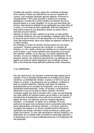 Al hablar del narrador, tampoco quiero dar a entender el llamado
amor implícito. Puesto que este término se usa con bastante fre-
cuencia, creo necesario dedicarle algunas palabras. El término lo
introdujo Booth (1 961) para comentar y analizar los conceptos
ideológicos y morales de un texto narrativo sin precisar de una re-
ferencia directa a un autor biográfico. En el uso que hace Booth del
término, éste denota la totalidad de los significados que cabe inferir dc
un texto, y no la fuente de dicho significado. Sólo tras interpretar el
texto sobre la base de una descripción textual, se podrá inferir y
comentar al autor implícito.
Además. la noción de autor implícito no se limita, en este sentido.
a los textos narrativos, sino que es aplicable a cualquier texto. Esa es
la causa de que la noción no le sea específica a la narratología. la cual,
como dije anteriormente, tiene como objeto los aspectos narrativos de
un texto narrativo.
Sin embargo, la noción de narrador precisa todavía de una mayor
concreción. Tampoco queremos dar a entender un contador de
historias, un «Yo» visible y ficticio que interfiere en su narración tanto
como le place, o que incluso participa como personaje en la acción.
Ese narrador «visible» no es más que una versión específica del
narrador, una de sus múltiples posibilidades de manifestación. En el
presente capítulo, nos ceñiremos estrictamente a la definición de «el
agente que emite los signos lingüísticos que constituyen el texto».
Sólo si nos limitamos a esta definición podremos evitar confusiones.


2. EL NARRADOR


Hay dos razones que nos impulsan a comenzar este capítulo por el
narrador. El es el concepto fundamental en el análisis de los textos
narrativos. La identidad del narrador, el grado y la forma en que se
indique en el texto, y las elecciones que se impliquen, confieren al
texto su carácter específico. Además, este tópico se relaciona
profundamente con el concepto de focalización, con el que se ha
identificado tradicionalmente. Juntos, el narrador y la focalización,
determinan lo que se ha dado en llamar narración. De forma
incorrecta, puesto que sólo el narrador narra, o sea: enuncia lenguaje
que cabe calificar de narrativo puesto que se refiere a una historia. Si
consideramos la focalización como parte de la narración, habremos
dejado de hacer una distinción entre los modelos lingüísticos -
textuales-, y el propósito -el objeto- de su actividad. Si es así,
podríamos de igual modo contemplar todo lo comentado hasta ahora
como perteneciente a la técnica narrativa, o, al menos, todos los
conceptos del capítulo II. La técnica narrativa tendría entonces un
significado más amplio. Denotaría «todas las técnicas usadas para
contar una historia». En ese caso llamaríamos «técnica narrativa» a la
elaboración de un actante hasta convertirlo en personaje específico, y
lo llamaríamos así no menos justificadamente que a la focalización de
ese personaje.
 