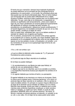 El hecho de que «narración» siempre haya implicado focalización
se puede relacionar con el concepto de que el lenguaje forma la
perspectiva y la cosmovisión, y no al revés. No comentaré ahora esa
idea puesto que nos llevaría demasiado lejos. Pero en tanto implique
que el lenguaje sólo se puede aislar artificialmente de su objeto,
durante el análisis, entonces la idea cuadrará bien con la práctica aquí
defendida. Ya que, como dije en la introducción, la separación en
estratos es significativa sólo temporalmente, y tiene como objeto el
logro de una mayor penetración en la forma global de funcionamiento
del significado en extremo complejo del texto narrativo. Si
procedemos a la estratificación, deberemos hacerlo analíticamente. Y
al hacerlo llegaremos a la inevitable conclusión de que ver, en su más
amplio sentido, constituye el objeto de narrar.
Esto no quiere decir, adviértase bien, que no se debiera analizar al
narrador en relación con el agente que focaliza.
Por el contrario, precisamente si la conexión entre ambos agentes
no es evidente por sí misma, se podrá, con mayor facilidad, lograr una
penetración en la complejidad de la relación entre los tres agentes que
operan en los tres estratos: el actor, el focalizador y el narrador -y en
los momentos en los que no se superpongan bajo la forma de una
única «persona».


«Yo» y «él» son ambos «yo»

¿A qué se refiere la distinción entre novelas de 1ª y 3ª persona?
Consideremos sobre ancianos.

a) El profundo bajo de Steyn retumbó en el vestíbulo.

En la frase se pueden distinguir:

1. Un acontecimiento en una fábula (en este caso ficticia): el
sonido de una voz perteneciente a Steyn.
2. Alguien que oye la voz retumbar, que no es sensible a su timbre,
y a la específica resonancia (hueca) que adquieren los sonidos en el
vestíbulo.
3. Un agente hablante que nombra el hecho y su percepción.

El agente hablante no se menciona a si mismo en el proceso. Daría
lo mismo que lo hubiese hecho. Entonces leeríamos: «(Yo narro): el
profundo bajo de Steyn retumbó en el vestíbulo.» Ello no cambia en
nada el análisis anterior. En principio no supone ninguna diferencia en
el rango de la narración que el narrador se refiera o no a sí mismo.
Mientras haya lenguaje, tendrá que haber un hablante que lo emita;
mientras esas emisiones lingüísticas constituyan un texto narrativo,
habrá un narrador, un sujeto que narra. Desde un punto de vista
gramatical, SIEMPRE será una «primera persona». De hecho, el
término «narrador de tercera persona» es absurdo: un narrador no es
un «él» o una «ella». En el mejor de los casos podrá narrar sobre
 