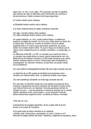 algún otro, un «él» o una «ella». Por supuesto que ello no significa
que carezca de valor la distinción entre narraciones de «primera y
tercera persona». Basta comparar las frases siguientes:

b) Tendré veintiún años mañana.

e) Elizabeth tendrá veintiún años mañana.

si lo dicho anteriormente es válido, podremos reescribir:

(Yo digo:) Tendré veintiún años mañana.
(Yo digo:) Elizabeth tendrá veintiún años mañana.

Un sujeto hablante, un «Yo», emite ambas frases. La diferencia
reside en el objeto de emisión. En b) el «yo» habla sobre sí mismo. En
e) sobre todo. Cuando en un texto el narrador nunca se refiere
explícitamente a sí mismo como personaje, podremos, de nuevo,
hablar de narrador externo (NE). Ya que no figura en la fábula que él
mismo narra, hablaremos de un narrador vinculado a un personaje, un
(NP).
La diferencia entre NE y un NP, un narrador que cuenta de otros, y
un narrador que habla sobre sí mismo, podría relacionarme con una
diferencia en la intención narrativa. Un NP suele mantener que cuenta
hechos verídicos sobre sí mismo. Puede fingir estar escribiendo su
autobiografía. Su intención narrativa, si está clara, se puede indicar
con la añadidura:

(Yo narro [afirmo autobiográficamente]): Me sentí algo cansado ese día.

La intención de un NE puede ser también la de presentar como
verídica una historia sobre otros. Lo podemos indicar como sigue:

(Yo narro [testifico]): Elizabeth se sintió algo cansada ese día.

Por otro lado, la intención puede ser la de señalar la presencia de la
inventiva. Indicaciones de que la intención del narrador es la de contar
una historia ficticia son, por ejemplo, fórmulas genéricas del tipo de
«Érase una vez...», que se presenta a menudo al principio de un cuento
infantil, subtítulos como «una novela» o «una narración invernal».
Estas indicaciones sugieren ficción. La fábula es ficticia, inventada.


Todo tipo de «yo»

Comparemos los pasajes siguientes, de los cuales sólo el d) per-
tenece a la novela de Couperus.

d) El grave bajo de Steyn retumbó en el vestíbulo.
-¡Vamos Jack, vamos perro, acompaña a tu amo! ¿Vienes o no?
Retumbó el alegre ladrido del terrier. Subiendo y bajando las escaleras, troné
 