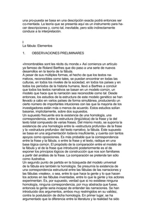 una pro-puesta se basa en una descripción exacta podrá entonces ser
co-mentada. La teoría que se presenta aquí es un instrumento para ha-
cer descripciones y, como tal, inevitable, pero sólo indirectamente
conduce a la interpretación.


I
La fábula: Elementos

1.    OBSERVACIONES PRELIMINARES


«Innombrables sont les récits du monde.» Así comienza un artículo
ya famoso de Roland Barthes que dio paso a una serie de nuevos
desarrollos en la teoría de la fábula.
A pesar de sus múltiples formas, el hecho de que los textos na-
rrativos, reconocibles como tales, se puedan encontrar en todas las
culturas, en todos los niveles de la sociedad, en todos los países y en
todos los períodos de la historia humana, llevó a Barthes a concluir
que todos los textos narrativos se basan en un modelo común, un
modelo que hace que la narración sea reconocible como tal. Desde
entonces, los estudios de la estructura de este modelo genético se han
llevado a cabo en varios países de forma simultánea, produciendo un
cierto número de importantes intuiciones con las que la mayoría de los
investigadores están más o menos de acuerdo. Estos estudios solían
basarse, implícitamente, sobre dos supuestos.
Un supuesto frecuente era la existencia de una homología, una
correspondencia, entre la estructura (lingüística) de la frase y la del
texto total compuesto de varias frases. Del mismo modo, se suponía la
existencia de una homología entre la «estructura profunda» de la frase
y la «estructura profunda» del texto narrativo, la fábula. Este supuesto
se basa en una argumentación todavía insuficiente, y cuenta con tantos
apoyos como oposiciones. Es más probable que la correspondencia
entre la frase y la fábula, o entre la frase y el texto, radique en una
base lógica común. El propósito de la comparación entre el modelo de
la fábula y el de la frase que introduciré posteriormente es el de
exponer los principios lógicos de construcción que nos son familiares
a partir del análisis de la frase. La comparación se pretende tan sólo
como ilustrativa.
Un segundo punto de partida en la búsqueda del modelo universal
de la fábula era también la homología. Se presumía la existencia de
una correspondencia estructural entre las fábulas de las narraciones y
las fábulas «reales», o sea, entre lo que hace la gente y lo que hacen
los actores en las fábulas inventadas, entre lo que la gente y los actores
experimentan. Es, por supuesto, verdad que si no existiese ninguna
homología, ninguna correspondencia, por muy abstracta que fuese,
entonces la gente seria incapaz de entender las narraciones. Se han
introducido dos argumentos, ambos muy restringidos en su validez,
contra la postulación de dicha homología. En primer lugar, se ha
argumentado que la diferencia entre la literatura y la realidad ha sido
 