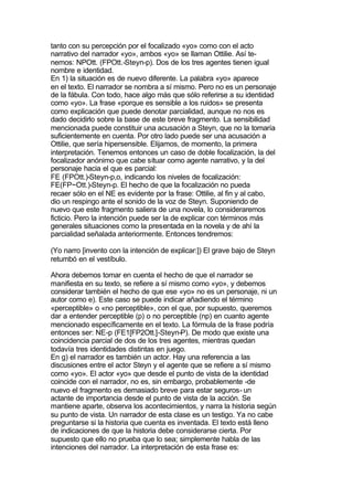 tanto con su percepción por el focalizado «yo» como con el acto
narrativo del narrador «yo», ambos «yo» se llaman Ottilie. Así te-
nemos: NPOtt. (FPOtt.-Steyn-p). Dos de los tres agentes tienen igual
nombre e identidad.
En 1) la situación es de nuevo diferente. La palabra «yo» aparece
en el texto. El narrador se nombra a sí mismo. Pero no es un personaje
de la fábula. Con todo, hace algo más que sólo referirse a su identidad
como «yo». La frase «porque es sensible a los ruidos» se presenta
como explicación que puede denotar parcialidad, aunque no nos es
dado decidirlo sobre la base de este breve fragmento. La sensibilidad
mencionada puede constituir una acusación a Steyn, que no la tomaría
suficientemente en cuenta. Por otro lado puede ser una acusación a
Ottilie, que sería hipersensible. Elijamos, de momento, la primera
interpretación. Tenemos entonces un caso de doble focalización, la del
focalizador anónimo que cabe situar como agente narrativo, y la del
personaje hacia el que es parcial:
FE (FPOtt.)-Steyn-p,o, indicando los niveles de focalización:
FE(FP~Ott.)-Steyn-p. El hecho de que la focalización no pueda
recaer sólo en el NE es evidente por la frase: Ottilie, al fin y al cabo,
dio un respingo ante el sonido de la voz de Steyn. Suponiendo de
nuevo que este fragmento saliera de una novela, lo consideraremos
ficticio. Pero la intención puede ser la de explicar con términos más
generales situaciones como la presentada en la novela y de ahí la
parcialidad señalada anteriormente. Entonces tendremos:

(Yo narro [invento con la intención de explicar:]) El grave bajo de Steyn
retumbó en el vestíbulo.

Ahora debemos tomar en cuenta el hecho de que el narrador se
manifiesta en su texto, se refiere a sí mismo como «yo», y debemos
considerar también el hecho de que ese «yo» no es un personaje, ni un
autor como e). Este caso se puede indicar añadiendo el término
«perceptible» o «no perceptible», con el que, por supuesto, queremos
dar a entender perceptible (p) o no perceptible (np) en cuanto agente
mencionado específicamente en el texto. La fórmula de la frase podría
entonces ser: NE-p (FE1[FP2Ott.]-Steyn-P). De modo que existe una
coincidencia parcial de dos de los tres agentes, mientras quedan
todavía tres identidades distintas en juego.
En g) el narrador es también un actor. Hay una referencia a las
discusiones entre el actor Steyn y el agente que se refiere a sí mismo
como «yo». El actor «yo» que desde el punto de vista de la identidad
coincide con el narrador, no es, sin embargo, probablemente -de
nuevo el fragmento es demasiado breve para estar seguros- un
actante de importancia desde el punto de vista de la acción. Se
mantiene aparte, observa los acontecimientos, y narra la historia según
su punto de vista. Un narrador de esta clase es un testigo. Ya no cabe
preguntarse si la historia que cuenta es inventada. El texto está lleno
de indicaciones de que la historia debe considerarse cierta. Por
supuesto que ello no prueba que lo sea; simplemente habla de las
intenciones del narrador. La interpretación de esta frase es:
 