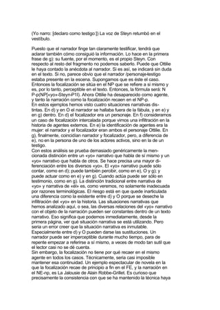 (Yo narro: [declaro como testigo:]) La voz de Steyn retumbó en el
vestíbulo.

Puesto que el narrador finge tan claramente testificar, tendrá que
aclarar también cómo consiguió la información. Lo hace en la primera
frase de g): su fuente, por el momento, es el propio Steyn. Con
respecto al resto del fragmento no podemos saberlo. Puede que Ottilie
le haya contado la anécdota al narrador. Si es así, se indicará sin duda
en el texto. Si no, parece obvio que el narrador /personaje-testigo
estaba presente en la escena. Supongamos que es éste el caso.
Entonces la focalización se sitúa en el NP que se refiere a si mismo y
es, por lo tanto, perceptible en el texto. Entonces, la fórmula será: N
P-p(NP[«yo»-Steyn-P1I). Ahora Ottilie ha desaparecido como agente,
y tanto la narración como la focalización recaen en el NP-p.
En estos ejemplos hemos visto cuatro situaciones narrativas dis-
tintas. En d) y en O el narrador se hallaba fuera de la fábula, y en e) y
en g) dentro. En d) el focalizador era un personaje. En f) consideramos
un caso de focalización intercalada porque vimos una infiltración en la
historia de agentes externos. En e) la identificación de agentes era la
mujer: el narrador y el focalizador eran ambos el personaje Ottilie. En
g), finalmente, coincidían narrador y focalizador, pero, a diferencia de
e), no en la persona de uno de los actores activos, sino en la de un
testigo.
Con estos análisis se prueba demasiado genéricamente la men-
cionada distinción entre un «yo» narrativo que habla de sí mismo y un
«yo» narrativo que habla de otros. Se hace precisa una mayor di-
ferenciación entre los diversos «yo». El «yo» narrativo puede sólo
contar, como en d); puede también percibir, como en e), O y g); y
puede actuar como en e) y en g). Cuando actúa puede ser sólo en
testimonio, como en g). La distinción tradicional entre narrativa de
«yo» y narrativa de «él» es, como veremos, no solamente inadecuada
por razones terminológicas. El riesgo está en que quede inarticulada
una diferencia como la existente entre d) y O porque se deseche la
infiltración del «yo» en la historia. Las situaciones narrativas que
hemos analizado aquí, o sea, las diversas relaciones del «yo» narrativo
con el objeto de la narración pueden ser constantes dentro de un texto
narrativo. Eso significa que podemos inmediatamente, desde la
primera página, ver qué situación narrativa se está utilizando. Pero
seria un error creer que la situación narrativa es inmutable.
Especialmente entre d) y O pueden darse las sustituciones. Un
narrador puede ser imperceptible durante mucho tiempo, para de
repente empezar a referirse a sí mismo, a veces de modo tan sutil que
el lector casi no se dé cuenta.
Sin embargo, la focalización no tiene por qué recaer en el mismo
agente en todos los casos. Técnicamente, seria casi imposible
mantener esa continuidad. Un ejemplo espectacular de novela en la
que la focalización recae de principio a fin en el FE, y la narración en
el NE-np, es La Jalousie de Alain Robbe-Grillet. Es curioso que
precisamente la consistencia con que se ha mantenido la técnica haya
 
