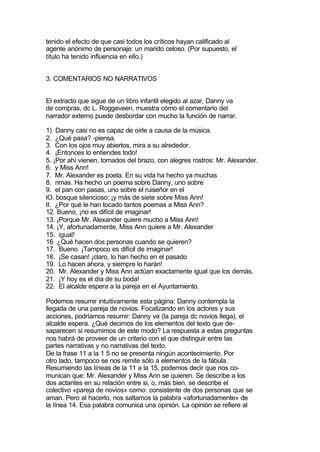 tenido el efecto de que casi todos los críticos hayan calificado al
agente anónimo de personaje: un marido celoso. (Por supuesto, el
título ha tenido influencia en ello.)


3. COMENTARIOS NO NARRATIVOS


El extracto que sigue de un libro infantil elegido al azar, Danny va
de compras, dc L. Roggeveen, muestra cómo el comentario del
narrador externo puede desbordar con mucho la función de narrar.

1) Danny casi no es capaz de oírle a causa de la música.
2. ¿Qué pasa? -piensa.
3. Con los ojos muy abiertos, mira a su alrededor.
4. ¡Entonces lo entiendes todo!
5. ¡Por ahí vienen, tomados del brazo, con alegres rostros: Mr. Alexander.
6. y Miss Ann!
7. Mr. Alexander es poeta. En su vida ha hecho ya muchas
8. rimas. Ha hecho un poema sobre Danny, uno sobre
9. el pan con pasas, uno sobre el ruiseñor en el
lO. bosque silencioso; ¡y más de siete sobre Miss Ann!
II. ¿Por qué le han tocado tantos poemas a Miss Ann?
12. Bueno, ¡no es difícil de imaginar!
13. ¡Porque Mr. Alexander quiere mucho a Miss Ann!
14. ¡Y, afortunadamente, Miss Ann quiere a Mr. Alexander
15. igual!
16 ¿Qué hacen dos personas cuando se quieren?
17. Bueno. ¡Tampoco es difícil de imaginar!
18. ¡Se casan! ¡claro, lo han hecho en el pasado
19. Lo hacen ahora, y siempre lo harán!
20. Mr. Alexander y Miss Ann actúan exactamente igual que los demás.
21. ¡Y hoy es el día de su boda!
22. El alcalde espera a la pareja en el Ayuntamiento.

Podemos resumir intuitivamente esta página: Danny contempla la
llegada de una pareja de novios. Focalizando en los actores y sus
acciones, podríamos resumir: Danny ve (la pareja dc novios llega), el
alcalde espera. ¿Qué decimos de los elementos del texto que de-
saparecen si resumimos de este modo? La respuesta a estas preguntas
nos habrá de proveer de un criterio con el que distinguir entre las
partes narrativas y no narrativas del texto.
De la frase 11 a la 1 5 no se presenta ningún acontecimiento. Por
otro lado, tampoco se nos remite sólo a elementos de la fábula.
Resumiendo las líneas de la 11 a la 15, podemos decir que nos co-
munican que: Mr. Alexander y Miss Ann se quieren. Se describe a los
dos actantes en su relación entre si, o, más bien, se describe el
colectivo «pareja de novios» como: consistente de dos personas que se
aman. Pero al hacerlo, nos saltamos la palabra «afortunadamente» de
la línea 14. Esa palabra comunica una opinión. La opinión se refiere al
 