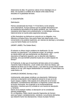 distanciarse de ellas. Si queremos valorar el tono ideológico de un
texto, nos ayudará un análisis de la relación entre estas formas
textuales en la globalidad del texto.


4. DESCRIPCIÓN

Delimitación

Hemos caracterizado las líneas 11-15 de Danny va de compras
como descriptivas. Aunque parezca que los pasajes descriptivos son
de importancia secundaria en los textos narrativos, son, de hecho,
necesarios tanto lógica como prácticamente. La narratología, entonces,
habrá de tomar en cuenta estos segmentos textuales.

a) Bob Assingham se distinguía en conjunto por su delgadez, muy
diferente a la lasitud física, que podría haber sido determinada, en lo
concerniente a los poderes superiores, por visiones de desmayo y comodidad,
y que de hecho frisaba con lo anormal.

(HENRY JAMES, The Golden Bowl.)


El extracto no ofrece ningún problema de clasificación. Es cla-
ramente una descripción. Los problemas surgen, sin embargo, cuando
se intenta definir qué sea exactamente una descripción. ¿Es
descriptivo el fragmento siguiente, que no describe sólo objetos y
personas, sino que también presenta el paso de un cierto espacio de
tiempo?

b) Finalmente, le dijo que el movimiento del bote sobre el río le estaba
meciendo hasta el descanso. ¡Cuán verdes eran ahora las riberas, qué
brillantes las flores que en ellas crecían, y qué altos los juncos! Ahora el bote
estaba en el mar, pero seguía deslizándose con suavidad. Y ahora había una
costa frente a él.

(CHARLES DICKENS, Dombey e hijo.)

intuitivamente, este pasaje constituye una descripción. Definiremos
entonces la descripción como fragmento textual en el que se le atri-
buyen rasgos a objetos. Este aspecto de la atribución es la función
descriptiva. Consideraremos descriptivo un fragmento cuando ésta sea
la función dominante. Así el ejemplo a) es fundamentalmente
descriptivo, mientras que el b) consiste en una mezcla de descripción
y narración.
Dentro de la tradición realista, la descripción se ha considerado
siempre problemática.
En La República, Platón intentó reescribir fragmentos de Homero
para que fuesen «verdaderamente» narrativos. Los primeros elementos
que desechó fueron las descripciones. Incluso el propio Homero
 