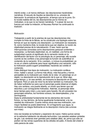 intentó evitar, o al menos disfrazar, las descripciones haciéndolas
narrativas. El escudo de Aquiles se describe en su. proceso de
fabricación: la armadura de Agamenón, al tiempo que se la pone. En
la novela realista del xix, las descripciones por lo menos se
motivaban, si es que no se hacían narrativas. Y a pesar de sus es-
fuerzos por evitar la imitación, el Nouveau Roman ha continuado la
tradición.


Motivación

Trabajando a partir de la premisa de que las descripciones inte-
rrumpen la línea de la fábula, se ha construido una tipología sobre las
formas en que se inserta una descripción. La motivación es necesaria.
Si, como mantenía Zola, la novela tenía que ser objetiva, la noción de
objetividad precisa de la naturalización. O sea. hacer que las
interrupciones conocidas como descripciones parezcan evidentes o
necesarias. La llamada objetividad, es, en realidad, una forma de
subjetividad cuando el significado de la narración reside en la
identificación del lector con la psicología de un personaje; ello sucede
cuando se les confiere a los personajes la función de autentificar el
contenido de la narración. Si la «verdad», e incluso la probabilidad, ya
no es un criterio suficiente para hacer significativa una narración, sólo
la motivación podrá sugerir probabilidad, haciendo así creíble el
contenido.
Cabe distinguir tres tipos de motivación. La motivación conlleva
mirar, hablar o actuar. La forma más eficaz, más frecuente y menos
perceptible es la motivación por medio de la vista. Un personaje ve un
objeto. La descripción es la reproducción de lo que ve. Mirar algo
exige tiempo, y, en ese sentido, se incorpora la descripción en el lapso
temporal. Pero un acto de mirar ha de tener también su motivación. Ha
de haber suficiente luz para que el personaje pueda observar el objeto.
Hay una ventana, una puerta abierta, un rincón que tienen que ser
descritos y por consiguiente motivados. Además, el personaje debe
tener tiempo para mirar y una razón para hacerlo. De ahí proceden los
personajes extraños, los hombres ociosos, los desempleados, y los
domingueros.
Dada la arbitrariedad fundamental de los elementos del mundo
ficticio, no hay término, de forma igualmente fundamental, a la ne-
cesidad de motivación. Cuanto menos obvia sea esa motivación, con
mayor facilidad se podrá determinar. En el fragmento que sigue, la
motivación se integra fácilmente en la descripción misma (las cursivas
son mías):

Una vez lavadas se tumbaron y esperaron de nuevo. Había quince camas
en la estrecha habitación de elevada techumbre. Las paredes estaban pintadas
de gris. Las ventanas eran grandes pero estaban altas, de ¡arma que sólo se
podían ver las ramas superiores de los árboles dcl patio. A través del cristal el
cielo parecía de color.
 