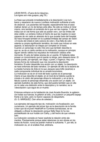 (JEAN RHYS, «Fuera de la máquina»,
Los tigres son más guapos, pág 78.)

La frase que precede inmediatamente a la descripción («se tum-
baron y esperaron de nuevo») confiere motivación suficiente al acto
de observar. Los pacientes del hospital, especialmente tras el aseo
matinal, tienen un río de tiempo ante ellos. No sólo se motiva el mirar
mismo, sino también el contenido de lo que ven las mujeres. Y ello se
indica con el «de forma que sólo se podían ven», con los límites del
área visible. La ventana motiva el hecho de que las mujeres no sean
capaces de ver nada en absoluto de lo que sucede fuera del hospital.
Se hace hincapié también en la cualidad limitada del campo de visión:
«A través del cristal el cielo carecía de color.» Esa falta de color
ostenta su propia significación temática, de modo que incluso en este
aspecto, la descripción se integra por completo en el texto.
Cuando un personaje no sólo mira sino que también describe lo
que ve, se da un cierto cambio en la motivación, aunque en principio
siguen siendo válidos los requisitos de motivación citados ante-
riormente. El acto de hablar precisa de un oyente. El hablante debe
poseer un conocimiento que el oyente no tenga, pero desearía tener. El
oyente puede, por ejemplo, ser ciego, o joven, o ingenuo. Hay una
tercera forma de motivación que nos recuerda la descripción
homérica. El actor desarrolla una acción con un objeto. La descripción
se hace entonces del todo narrativa. Un ejemplo de ello es la escena de
La bestia humana de Zola en la que Jacques saca brillo (acaricia) a
cada componente individual de su amada locomotora.
La motivación se da en el nivel del texto cuando es el personaje
mismo el que describe el objeto; en el nivel de la historia cuando la
mirada o la visión del personaje ofrece la motivación; y en el de la
fábula cuando el personaje desarrolla una acción con un objeto. Un
ejemplo ilustrativo de esta forma, que demuestra también que en ella
ya no cabe una distinción entre lo descriptivo y lo narrativo, es la
«descripción» que sigue de un muerto:

Entonces entraron en la habitación de José Arcadio Buendía, le agitaron
con todas sus fuerzas, le gritaron al oído, y le pusieron un pequeño espejo
frente a la nariz, pero no fueron capaces de despertarlo.
(G. G. MÁRQUEZ, Cien años de soledad.)

Los ejemplos del segundo tipo de, motivación vía focalización, son
numerosos. Un ejemplo del primer tipo es la descripción de la familia
Linton que da el joven Heathcliff en Cumbres borrascosas, se ve
obligado a ofrecer la descripción porque Nelly Dean le ha res-
ponsabilizado de sus huidas con Cathy, y del hecho de que volviera
solo.
La motivación consiste en hacer explícita la relación entre ele-
mentos. Precisamente porque estas relaciones no son obvias en los
textos de ficción, nunca se podrán motivar lo suficiente. Y, por ello, la
motivación es, en el análisis final, arbitraria.
 