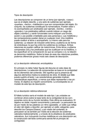 Tipos de descripción

Las descripciones se componen de un tema (por ejemplo, «casa»)
que es el objeto descrito, y una serie de subtemas (por ejemplo,
«puertas», «techo», «habitación») que son componentes del objeto. En
conjunto, los subtemas constituyen la nomenclatura. Pueden estar o
no acompañados por predicados (por ejemplo, «bonito», «verde»,
«grande»). Los predicados califican cuando indican un rasgo del
objeto («bonito»); y serán funcionales como indiquen una función,
acción o uso posible («habitable para seis personas»). Las metáforas y
las comparaciones pueden darse en cualquier nivel. Una metáfora
puede sustituir al tema o acompañarlo. Lo mismo vale para los
subtemas. La relación de inclusión entre tema y subtema es de forma
de sinécdoque; la que hay entre los subtemas es contigua. Ambas
relaciones se pueden calificar de metonímicas. Entre tema y subtema
comparados (cd),y los predicados que los sustituyen en la metáfora, o
los especifican en la comparación (lo que se compara o ci), la relación
se denomina metafórica. Sobre la base de esas dos relaciones posibles,
podemos diferenciar grosso modo seis clases de descripción.


a) La descripción referencial, enciclopédica

En principio no debe haber figuras del discurso en esta clase de
descripciones. La selección de componentes se basa en la contigüidad
de los elementos del contenido. Ello significa que la presencia de
algunos elementos implica la existencia de otros. El detalle que falte
puede suplirlo el lector. Las características generales implican
características específicas, a menos que éstas representen a las pri-
meras. El objetivo es impartir conocimiento. La enciclopedia es un
modelo de este tipo de descripción.


b) La descripción retórica-referencial

El folleto turístico sería el modelo de este tipo. Las unidades se
combinan ahora sobre la base tanto de la contigüidad de los com-
ponentes como de su función temática. Esta última es evaluadora. El
objetivo es doble: impartir conocimiento y persuadir. La persuasión se
da por medio de las palabras (un ritmo agradable, un estilo que refleja
el valor del objeto a describir, por ejemplo un estilo «elegante» para
describir los Campos Elíseos), y por medio del contenido; la
persuasión se da también por medio de la elección de subtemas
valorados tradicionalmente, y a través de la añadidura de predicados
valorativos. Aun incluyendo muchas metáforas en una descripción así,
la construcción del texto continuaría siendo fiel al principio de
contigüidad.
 