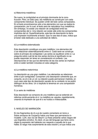 e) Metonimia metafórica

De nuevo, la contigüidad es el principio dominante de la cons-
trucción. Pero, en este caso, las metáforas se construyen con cada
componente individual. Se pueden omitir del todo varios comparados.
En el texto encontraremos sólo a los elementos con que se realiza la
comparación, por lo cual, el texto será de naturaleza muy metafórica.
Sin embargo, no existe una relación de contigüidad entre los
componentes del ci. Una relación así existe sólo entre los componentes
implícitos del cd. Superficialmente, este tipo de descripción le daría
una impresión incoherente al lector. Que no sea ése el caso, indica que
el lector está dedicado a una actividad de relleno.


d) La metáfora sistematizada

Esta descripción constituye una gran metáfora. Los elementos del
ci se relacionan sistemáticamente entre sí. Cada serie se construye
sobre el principio de contigüidad. Las series se equilibran entre sí. La
pregunta sobre cuál de las dos series domina el significado no se
puede responder sin tener en consideración el contexto. Las
descripciones en las que los elementos de las dos series se implican
entre sí están también incluidas en esta categoría.


e) La metáfora metonímica

La descripción es una gran metáfora. Los elementos se relacionan
entre si por contigüidad. Componen una descripción coherente que, en
conjunto, es el ci de un cd. La relación puede permanecer implícita, en
cuyo caso este tipo de descripción sacado de su contexto no se podrá
distinguir de los otros. Un ci explícito lo tenemos en una comparación
homérica.

f) La serie de metáforas

Esta descripción se compone de una metáfora que se extiende sin
referirse continuamente al ci. La metáfora se «ajusta» repetidamente,
creando la impresión de que el ci es huidizo e indescriptible.



5. NIVELES DE NARRACIÓN

En los fragmentos de d) a g) de nuestro comentario en tomo a
Sobre ancianos de Couperus había una frase que permanecía in-
mutable: «¡Oh, esa voz de Steyn!» La frase presenta varios rasgos del
uso lingüístico emotivo. Es decir, el uso del lenguaje que tiene como
objeto la expresión del hablante con respecto a aquello de lo que
habla. El rasgo más sorprendente de esta oración y el que indica una
 