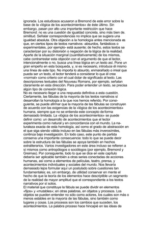 ignorada. Los estudiosos acusaron a Bremond de este error sobre la
base de la «lógica de los acontecimientos» de éste último. Sin
embargo, pasan por alto una importante restricción que hace
Bremond: no es una cuestión de igualdad concreta, sino más bien de.
similitud. Señalar correspondencias no implica que se sugiera una
igualdad absoluta. Otra objeción a la homología antes mencionada es
que, en ciertos tipos de textos narrativos -absurdos, fantásticos o
experimentales, por ejemplo- está ausente; de hecho, estos textos se
caracterizan por su distorsión o negación de la lógica de la realidad.
Aparte de la situación marginal (cuantitativamente) de los mismos,
cabe contrarrestar esta objeción con el argumento de que el lector,
intencionalmente o no, busca una línea lógica en un texto así. Pone un
gran empeño en esta búsqueda, y, si es necesario, introduce él mismo
una línea de este tipo. No importa lo absurdo, enmarañado o irreal que
pueda ser un texto, el lector tenderá a considerar lo que él cree
«normal» como criterio con el cual dotar de significado al texto. Las
descripciones textuales del Nouveau Romans, por ejemplo, señalan
claramente en esta dirección. Para poder entender un texto, se precisa
algún tipo de conexión lógica.
No es necesario llegar a una respuesta definitiva a esta cuestión.
Ciertamente, las fábulas de la mayoría de los textos narrativos sí
desarrollan la homología a la que nos hemos referido. Por consi-
guiente, se puede afirmar que la mayoría de las fábulas se construyen
de acuerdo con las exigencias de la «lógica de los acontecimientos»
humana, siempre que no se entienda este concepto de forma
demasiado limitada. La «lógica de los acontecimientos» se puede
definir como: un desarrollo de acontecimientos que el lector
experimenta como natural y en concordancia con el mundo. La na-
turaleza exacta de esta homología, así como el grado de abstracción en
el que siga siendo válida incluso en las fábulas más inverosímiles,
continúa bajo investigación. En todo caso, este punto de partida
conserva una importante consecuencia: todo lo que se puede decir
sobre la estructura de las fábulas se apoya también en hechos
extraliterarios. Varios investigadores en este área incluso se refieren a
sí mismos como antropólogos o sociólogos (por ejemplo, Bremond y
Greimas). Por consiguiente, todo lo que se dice en este capítulo
debería ser aplicable también a otras series conectadas de acciones
humanas, así como a elementos de películas, teatro, prensa, y
acontecimientos individuales y sociales del mundo. Nos llevaría
demasiado lejos formular aquí un postulado sobre cuestiones tan
fundamentales; es, sin embargo, de utilidad conservar en mente el
hecho de que la teoría de los elementos hace descriptible un segmento
de la realidad de mayor amplitud que el correspondiente a los textos
narrativos por sí solos.
El material que constituye la fábula se puede dividir en elementos
«fijos» y «mutables»; en otras palabras, en objetos y procesos. Los
objetos se pueden entender no sólo como actores, los cuales son más o
menos estables en la mayoría de las fábulas, sino también como
lugares y cosas. Los procesos son los cambios que suceden, los
acontecimientos. La palabra proceso hace hincapié en las ideas de
 